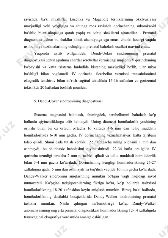 qorinchaning subaraknoid bo'shliq bilan aloqasiga qarab yopiq va ochiq shakllarni ajratadilar. . prenatal diagnostika uchun bu shakllar klinik ahamiyatga ega emas, chunki hozirgi vaqtda ushbu miya tuzilmalarining ochiqligini prenatal baholash usullari mavjud emas. yuqorida aytib o'tilganidek, dendi-uoker sindromining prenatal diagnostikasi uchun ajralmas shartlar serebellar vermisdagi nuqson, iv qorinchaning ko'payishi va katta tsisterna hududida kistaning mavjudligi bo'lib, ular miya bo'shlig'i bilan bog'lanadi. iv qorincha. serebellar vermisni transabdominal ekografik tekshiruv bilan ko'rish sagittal tekislikda 15-16 xaftadan va gorizontal tekislikda 20 haftadan boshlab mumkin. 5. dandi-uoker sindromining diagnostikasi sisterna magnasini baholash, shuningdek, serebellumni baholash ko'p hollarda qiyinchiliklarga olib kelmaydi. uning diametri homiladorlik yoshining oshishi bilan bir oz ortadi, o'rtacha 16 xaftada 4-6 mm dan to'liq muddatli homiladorlikda 6-10 mm gacha. iv qorinchaning vizualizatsiyasi katta tajribani talab qiladi. shuni esda tutish kerakki, 22 haftagacha uning o'lchami 1 mm dan oshmaydi, bu shubhasiz baholashni qiyinlashtiradi. 22-34 hafta oralig'ida iv qorincha uzunligi o'rtacha 2 mm ni …