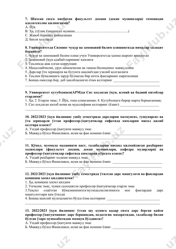 навий билим олиш учун университетда ҳамма шароит яратилган 2. замоновий ўқув адабиётларининг камлиги 3. таълимда авж олган коррупция 4. маҳаллийчилик, уруғ-аймоқчилик ва таниш-билишнинг мавжудлиги 5. дарслар ўта зерикарли ва бугунги амалиётдан узилиб қолганлиги 6. таълим йўналишига зарур бўлмаган бир нечта фанларнинг киритилиши 7. бошқа омиллар бор, деб ҳисобласангиз ёзма келтиринг __________________________ ____________________________________________________________________________ 9. университет кутубхонаси(арм)да сиз хоҳлаган ўқув, илмий ва бадиий китоблар етарлими? 1. ҳа; 2. етарли эмас; 3. йўқ, топа олмаганман; 4. кутубхонага бирор марта бормаганман; 5. сиз хоҳлаган китоб номи ва муаллифини келтиринг (ёзинг) ______________________ ____________________________________________________________________________ 10. 2022/2023 ўқув йилининг ушбу семестрида дарсларни мазмунсиз, тушунарсиз ва ўта зерикарли ўтган профессор-ўқитувчилар сифатида кимларни мисол қилиб келтира оласиз? а. ундай профессор-ўқитувчи мавжуд эмас б. мавжуд бўлса фамилияси, исми ва фан номини ёзинг. ____________________________ _____________________________________________________________________________ 11. қўпол, муомола маданияти паст, талабаларни писанд қилмайдиган раҳбарият ходимлари (факультет декани, декан муовинлари, кафедра мудирлари) ва профессор-ўқитувчилар сифатида кимларни кўрсата оласиз? а. ундай раҳбарият ходими …