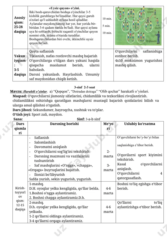 . asosiyqism: 25-28 daqiqa «uysiz quyon» o'yini. ikki bosh-qaruvchidan boshqa o'yinchilar 3-5 kishilik guruhlarga bo'linadilar. har qaysi guruh a'zolari qo'l ushlashib aylana hosil qiladilar. aylanalar maydonchaning har yer, har yerida bir-biridan 3-6 qadam narida bo'ladi. har qaysi aylana uya hi-soblanib, birinchi raqamli o'yinchilar quyon nomini olib, aylana o'rtasida turadilar. boshqaruvchilardan biri ovchi, ikkinchfsi uysiz quyon bo'ladi. 10 min. 5 min. 10 min. yakuniyqism: 3-5 daqiqa qayta saflanish tiklanish, nafas rostlovchi mashq bajarish o’quvchilarga o’tilgan dars yakuni haqida qisqacha maolumot berish, ularni baholash. darsni yakunlash. hayrlashish. umumiy saf maydonidan chiqib ketish. o’quvchilarni saflanishiga eotibor berish. 4x10 mokisimon yugurishni mashq qilish. 3-sinf 2-3 soat mavzu: haraktli o’yinlar. a) “qopqon”, “doiradan doiraga” “olib qochar” harakatli o’yinlari. maqsad: o’quvchilarni jismoniy sifatlarini, chidamlilik va tezkorlikni rivojlantirish. chidamlilikni oshirishga qaratilgan mashqlarni mustaqil bajarish qoidalarini bilish va ularga amal qilishni o’rgatish. dars jihozi: sekundamer, bayroqcha, xushtak va to’plar. o’tish joyi: sport zali, maydon. sana: sinf: 3-a-b sinf …