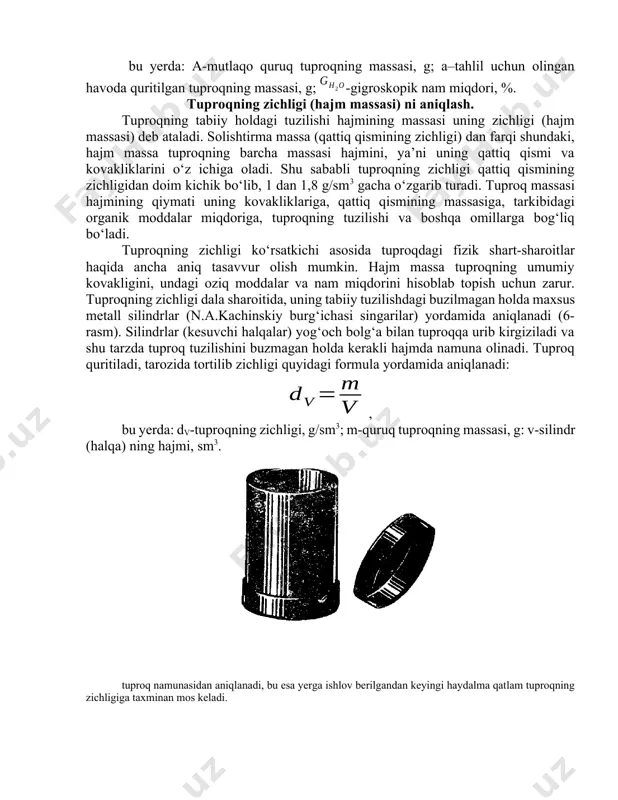 va kovakliklarini o‘z ichiga oladi. shu sababli tuproqning zichligi qattiq qismining zichligidan doim kichik bo‘lib, 1 dan 1,8 g/sm3 gacha o‘zgarib turadi. tuproq massasi hajmining qiymati uning kovakliklariga, qattiq qismining massasiga, tarkibidagi organik moddalar miqdoriga, tuproqning tuzilishi va boshqa omillarga bog‘liq bo‘ladi. tuproqning zichligi ko‘rsatkichi asosida tuproqdagi fizik shart-sharoitlar haqida ancha aniq tasavvur olish mumkin. hajm massa tuproqning umumiy kovakligini, undagi oziq moddalar va nam miqdorini hisoblab topish uchun zarur. tuproqning zichligi dala sharoitida, uning tabiiy tuzilishdagi buzilmagan holda maxsus metall silindrlar (n.a.kachinskiy burg‘ichasi singarilar) yordamida aniqlanadi (6-rasm). silindrlar (kesuvchi halqalar) yog‘och bolg‘a bilan tuproqqa urib kirgiziladi va shu tarzda tuproq tuzilishini buzmagan holda kerakli hajmda namuna olinadi. tuproq quritiladi, tarozida tortilib zichligi quyidagi formula yordamida aniqlanadi: , bu yerda: dv-tuproqning zichligi, g/sm3; m-quruq tuproqning massasi, g: v-silindr (halqa) ning hajmi, sm3. tuproq namunasidan aniqlanadi, bu esa yerga ishlov berilgandan keyingi haydalma qatlam tuproqning zichligiga taxminan mos keladi. tuproqning zichligini …