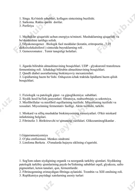 ining roli . ichakdagi bilirubin almashinuvining bosqichlari. 2. qandli diabet asoratlarining biokimyoviy mexanizmlari. 3. lipidlarning hazm bo‘lishi. oshqozon-ichak traktida lipidlarni hazm qilish bosqichlari. 1. fiziologik va patologik giper- va gipoglikemiya: sabablari. 2. siydik hosil bo'lish jarayonlari: filtratsiya, reabsorbtsiya va sekretsiya. 3. miofibrillalar va miofibril oqsillarining tuzilishi. miyozinning tuzilishi va xossalari. miyozinning fermentativ faolligi. aktin tuzilishi, tarkibi. 1. miokard va silliq mushaklar biokimyosining xususiyatlari. o'tkir miokard infarktining belgilari. 2. fibrinoliz 3. biriktiruvchi to‘qimaning vazifalari. glikozaminoglikanlar . 1.gipperamoniyemiya 2. o’pka emfizemasi. menkes sindromi 3. limfoma berketa . o'smalarda hujayra siklining o'zgarishi. 1. sog'lom odam siydigining organik va noorganik tarkibiy qismlari. siydikning patologik tarkibiy qismlarining paydo bo'lishining sabablari oqsil, glyukoza, safro pigmentlari, keton tanalari, qon, fermentlardir. 2. fibrinogenning erimaydigan fibringa aylanishi. trombin va xiii omilning roli. 3. replikatsiya paytidagi xatolarning asosiy turlari 1. qonning gaz almashinuvdagi ishtiroki. o'pka kapillyarlarida va to'qimalarning kapillyarlarida eritrotsitlarda yuzaga keladigan reaktsiyalar sxemalari. 2. tag, dag, mag lipazalari. lipaza …