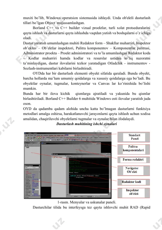 der dasturlash tili – bu dasturlarni qayta ishlash muxiti bo’lib, windows opеratsion sistеmasida ishlaydi. unda ob'еktli dasturlash tillari bo’lgan object mujassamlashgan. borland c++ va c++ builder vizual proеktlar, turli xolat protsеduralarini qayta ishlash va dasturlarni qayta ishlashda vaqtdan yutish va boshqalarni o’z ichiga oladi. dastur yaratish umumlashgan muhiti redaktor form – shakllar muharriri, inspektor ob’ektov – ob’ektlar inspektori, palitra komponentov – komponentlar palitrasi, administrator proekta – proekt administratori va to’la umumlashgan redaktor koda – kodlar muharriri hamda kodlar va resurslar ustidan to’liq nazoratni ta’minlaydigan, dastur ilovalarini tezkor yaratadigan otladchik - instrumentov - sozlash-instrumentlari kabilarni birlashtiradi. oydda har bir dasturlash elementi obyekt sifatida qaraladi. bunda obyekt, barcha hollarda ma’lum umumiy qoidalarga va xususiy qoidalarga ega bo’ladi. bu obyektlar oynalar, tugmalar, konteynerlar va canvas lar ko’rinishida bo’lishi mumkin. bunda har bir ilova kichik qismlarga ajratiladi va yakunida bu qismlar birlashtiriladi. borland c++ builder 6 muhitida windows osti ilovalar yaratish juda oson. oyd …