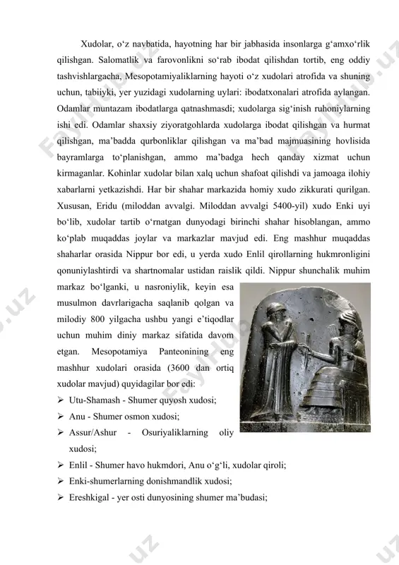 i”, t-2016.] [3: bottero, jean. “religion in ancient mesopotamia”, university of chicago press, 2001.] xudolar, o‘z navbatida, hayotning har bir jabhasida insonlarga g‘amxo‘rlik qilishgan. salomatlik va farovonlikni so‘rab ibodat qilishdan tortib, eng oddiy tashvishlargacha, mesopotamiyaliklarning hayoti o‘z xudolari atrofida va shuning uchun, tabiiyki, yer yuzidagi xudolarning uylari: ibodatxonalari atrofida aylangan. odamlar muntazam ibodatlarga qatnashmasdi; xudolarga sig‘inish ruhoniylarning ishi edi. odamlar shaxsiy ziyoratgohlarda xudolarga ibodat qilishgan va hurmat qilishgan, ma’badda qurbonliklar qilishgan va ma’bad majmuasining hovlisida bayramlarga to‘planishgan, ammo ma’badga hech qanday xizmat uchun kirmaganlar. kohinlar xudolar bilan xalq uchun shafoat qilishdi va jamoaga ilohiy xabarlarni yetkazishdi. har bir shahar markazida homiy xudo zikkurati qurilgan. xususan, eridu (miloddan avvalgi. miloddan avvalgi 5400-yil) xudo enki uyi bo‘lib, xudolar tartib o‘rnatgan dunyodagi birinchi shahar hisoblangan, ammo ko‘plab muqaddas joylar va markazlar mavjud edi. eng mashhur muqaddas shaharlar orasida nippur bor edi, u yerda xudo enlil qirollarning hukmronligini qonuniylashtirdi va shartnomalar ustidan raislik qildi. …