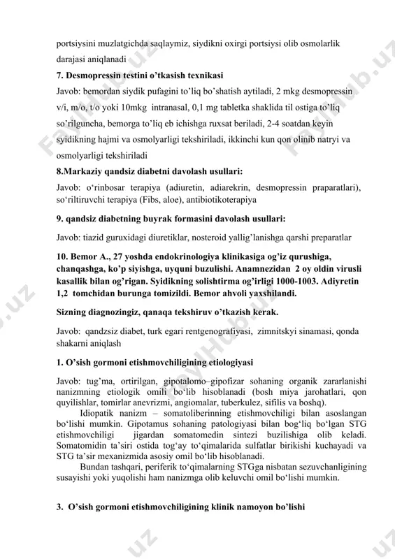 i oxirgi portsiysi olib osmolarlik darajasi aniqlanadi 7. desmopressin testini o’tkasish texnikasi javob: bemordan siydik pufagini to’liq bo’shatish aytiladi, 2 mkg desmopressin v/i, m/o, t/o yoki 10mkg intranasal, 0,1 mg tabletka shaklida til ostiga to’liq so’rilguncha, bemorga to’liq eb ichishga ruxsat beriladi, 2-4 soatdan keyin syidikning hajmi va osmolyarligi tekshiriladi, ikkinchi kun qon olinib natryi va osmolyarligi tekshiriladi 8.markaziy qandsiz diabetni davolash usullari: javob: o‘rinbosar terapiya (adiuretin, adiarekrin, desmopressin praparatlari), so‘riltiruvchi terapiya (fibs, aloe), antibiotikoterapiya 9. qandsiz diabetning buyrak formasini davolash usullari: javob: tiazid guruxidagi diuretiklar, nosteroid yallig’lanishga qarshi preparatlar 10. bemor a., 27 yoshda endokrinologiya klinikasiga og’iz qurushiga, chanqashga, ko’p siyishga, uyquni buzulishi. anamnezidan 2 oy oldin virusli kasallik bilan og’rigan. syidikning solishtirma og’irligi 1000-1003. adiyretin 1,2 tomchidan burunga tomizildi. bemor ahvoli yaxshilandi. sizning diagnozingiz, qanaqa tekshiruv o’tkazish kerak. javob: qandzsiz diabet, turk egari rentgenografiyasi, zimnitskyi sinamasi, qonda shakarni aniqlash 1. o’sish gormoni etishmovchiligining etiologiyasi javob: tug’ma, ortirilgan, gipotalomo–gipofizar …