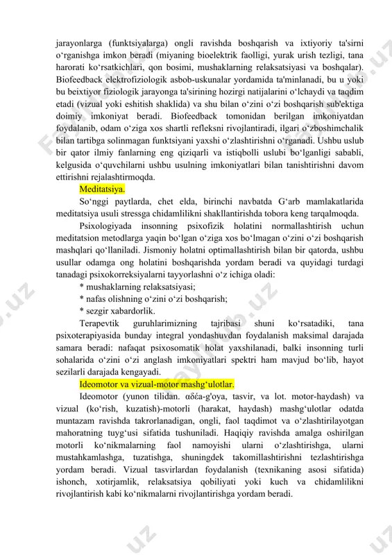 gi tizimlarni o'z xohishiga ko'ra boshqarish imkoniyatiga ega bo'lish. fikr-mulohazalarni amalga oshirish uchun turli xil asbob-uskunalarga asoslangan biofeedback usuli (bfb) tanadagi bir qator sezilmaydigan va ongsiz jarayonlarga (funktsiyalarga) ongli ravishda boshqarish va ixtiyoriy ta'sirni o‘rganishga imkon beradi (miyaning bioelektrik faolligi, yurak urish tezligi, tana harorati ko‘rsatkichlari, qon bosimi, mushaklarning relaksatsiyasi va boshqalar). biofeedback elektrofiziologik asbob-uskunalar yordamida ta'minlanadi, bu u yoki bu beixtiyor fiziologik jarayonga ta'sirining hozirgi natijalarini o‘lchaydi va taqdim etadi (vizual yoki eshitish shaklida) va shu bilan o‘zini o‘zi boshqarish sub'ektiga doimiy imkoniyat beradi. biofeedback tomonidan berilgan imkoniyatdan foydalanib, odam o‘ziga xos shartli refleksni rivojlantiradi, ilgari o‘zboshimchalik bilan tartibga solinmagan funktsiyani yaxshi o‘zlashtirishni o‘rganadi. ushbu uslub bir qator ilmiy fanlarning eng qiziqarli va istiqbolli uslubi bo‘lganligi sababli, kelgusida o‘quvchilarni ushbu usulning imkoniyatlari bilan tanishtirishni davom ettirishni rejalashtirmoqda. meditatsiya. so‘nggi paytlarda, chet elda, birinchi navbatda g‘arb mamlakatlarida meditatsiya usuli stressga chidamlilikni shakllantirishda tobora keng tarqalmoqda. psixologiyada insonning psixofizik holatini normallashtirish …