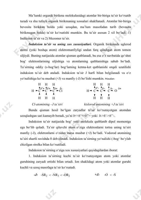 niqlash usullari 3. mezomer ta’sir va uning o‘ziga xos xususiyatlari. mezomeriya momenti. ma’lumki organik birikma molekulasidagi atomlar bir-biriga ta’sir ko‘rsatib turadi va shu tufayli organik birikmaning xossalari shakllanadi. atomlar bir-biriga bevosita birikkan holda yoki uzoqdan, ma’lum masofadan turib (bevosita birikmagan holda) ta’sir ko‘rsatishi mumkin. bu ta’sir asosan 2 xil bo‘ladi. 1) indiksion ta’sir va 2) mezomer ta’sir. induksion ta’sir va uning xos xususiyatlari. organik birikmada uglerod atomi (yoki boshqa atom) elektromanfiyligi undan farq qiladigan atom tomon siljiydi. buning natijasida atomlar qisman qutblanadi, bu esa o‘z navbatida qo‘shni bog‘ elektronlarining siljishiga va atomlarning qutblanishiga sabab bo‘ladi. ta’sirning oddiy ((-bog‘lar) bog‘larning ketma-ket qutblanishi orqali uzatilishi induksion ta’sir deb ataladi. induksion ta’sir j harfi bilan belgilanadi va o‘z yo‘nalishiga ko‘ra musbat (+j) va manfiy (-j) bo‘lishi mumkin. masalan: cl-atomining –j ta’siri kislorod anionining +j ta’siri bunda qisman hosil bo‘lgan zaryadlar ta’sir ko‘rsatayotgan atomdan uzoqlashgan sari kamayib boradi, ya’ni (+>(’+>(’’+ yoki (->(’->(’’-. induksion ta’sir …