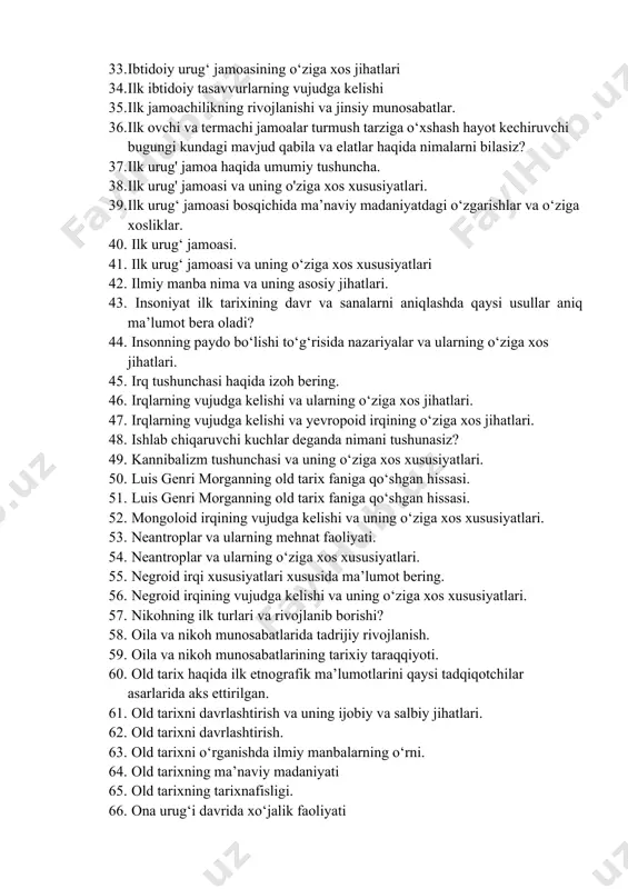 niyatining о‘ziga xos xususiyatlari. 32. ibtidoiy urug‘ jamoasi ma’naviy madaniyatining о‘ziga xos xususiyatlari. 33. ibtidoiy urug‘ jamoasining о‘ziga xos jihatlari 34. ilk ibtidoiy tasavvurlarning vujudga kelishi 35. ilk jamoachilikning rivojlanishi va jinsiy munosabatlar. 36. ilk ovchi va termachi jamoalar turmush tarziga о‘xshash hayot kechiruvchi bugungi kundagi mavjud qabila va elatlar haqida nimalarni bilasiz? 37. ilk urug' jamoa haqida umumiy tushuncha. 38. ilk urug' jamoasi va uning o'ziga xos xususiyatlari. 39. ilk urug‘ jamoasi bosqichida ma’naviy madaniyatdagi о‘zgarishlar va о‘ziga xosliklar. 40. ilk urug‘ jamoasi. 41. ilk urug‘ jamoasi va uning о‘ziga xos xususiyatlari 42. ilmiy manba nima va uning asosiy jihatlari. 43. insoniyat ilk tarixining davr va sanalarni aniqlashda qaysi usullar aniq ma’lumot bera oladi? 44. insonning paydo bо‘lishi tо‘g‘risida nazariyalar va ularning о‘ziga xos jihatlari. 45. irq tushunchasi haqida izoh bering. 46. irqlarning vujudga kelishi va ularning о‘ziga xos jihatlari. 47. irqlarning vujudga kelishi va yevropoid irqining о‘ziga xos …