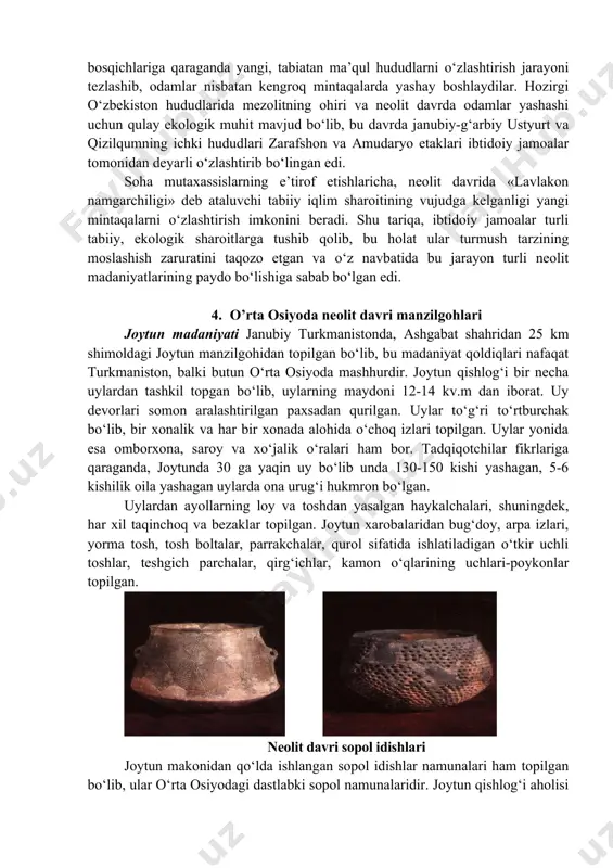 gacha bo‘lgan keng hududlarda mezolit davri qabilalari yoyiladilar. ushbu hududlarning geografik sharoiti xilma-xil bo‘lib, mezolit davri makonlari past tekisliklar, daryo va soy bo‘ylari hamda tog‘ oldi hududlarida joylashgan. bu davr qabilalari va urug‘lari ovchilik, baliqchilik hamda termachilik bilan kun kechirganlar. makonlardan topilgan ko‘plab hayvon suyaklari bu davrdagi chorvachilikning ilk bosqichidan dalolat beradi. 3. o’rta osiyoda neolit davri xususiyatlari o‘rta osiyo tarixida neolit davrining (yangi tosh asri) yuqori chegarasi mil.avv.vi-quyi chegarasi iv ming yilliklar bilan belgilanadi. bu davr o‘rta osiyoda uchta: joytun, kaltaminor va hisor madaniyatlarining rivojlanishi bilan izohlanadi. neolit davri qabilalari aksariyat hollarda daryo sohillari va tarmoqlari yoqasida, ko‘l bo‘ylarida yashab, tabiiy imkoniyatlardan kelib chiqqan holda baliqchilik va ovchilik yoki dehqonchilik va chorvachilik, ayni vaqtda qisman hunarmandchilik bilan shug‘ullanganlar. neolit davri turli sharoitlarda yashagan odamlarning mehnat qurollari mezolit davridagiga nisbatan takomillasha borgan. jamoa mehnati, ishlab chiqarish vositalarining jamoa mulki hisoblanganligi o‘sha davr turmush tarzining asosiy mezoni hisoblangan. ma’lumki, arxeologik davrlashtirish …