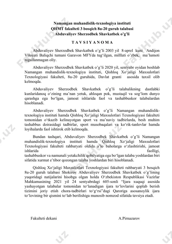 jara to‘lovining bir qismini to‘lab berilishiga munosib nomzod sifatida tavsiya etadi. fakulteti dekani a.pirnazarov namangan muhandislik-texnologiya instituti qhmt fakulteti 3 bosqich 8u-20 guruh talabasi abduvaliyev sherzodbek shavkatbek o’g’li t a v s i y a n o m a abduvaliyev sherzodbek shavkatbek o’g’li 2003 yil 8-aprel kuni andijon viloyati baliqchi tumani garavon mfyda tug‘ilgan, milllati o’zbek, ma’lumoti tugallanmagan oliy. abduvaliyev sherzodbek shavkatbek o’g’li 2020 yil, sentyabr oyidan boshlab namangan muhandislik-texnologiya instituti, qishloq xo‘jaligi maxsulotlari texnologiyasi fakulteti, 8u-20 guruhida, davlat granti asosida taxsil olib kelmoqda. abduvaliyev sherzodbek shavkatbek o’g’li talabalikning dastlabki kunlaridanoq o‘zining ma’nan yetuk, ahloqan pok, mustaqil va sog‘lom dunyo qarashga ega bo‘lgan, jamoat ishlarida faol va tashabbuskor talabalardan hisoblanadi. abduvaliyev sherzodbek shavkatbek o’g’li namangan muhandislik-texnologiya instituti hamda qishloq xo‘jaligi maxsulotlari texnologiyasi fakulteti tomonidan o‘tkazib kelinayotgan sport va ma’naviy tadbirlarda, besh muhim tashabbus doirasidagi tadbirlar, sport musobaqalari va ko‘rik-tanlovlar hamda loyihalarda faol ishtirok etib kelmoqda. bundan tashqari, abduvaliyev sherzodbek shavkatbek …