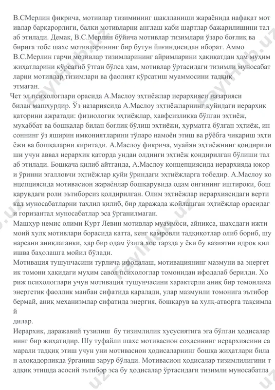 а бирбирига тобе бўлиб боради ҳамда охир оқибатда мотивларнинг яхлит тизими вужудга келади". в.смерлин фикрича, мотивлар тизимининг шаклланиши жараёнида нафақат мотивлар барқарорлиги, балки мотивларни англаш каби шартлар бажарилишини талаб этилади. демак, в.с.мерлин бўйича мотивлар тизимлари ўзаро боғлиқ ва бирига тобе шахс мотивларининг бир бутун йиғиндисидан иборат. аммо в.с.мерлин гарчи мотивлар тизимларининг айримларини ҳақиқатдан ҳам муҳим жиҳатларини кўрсатиб ўтган бўлса ҳам, мотивлар ўртасидаги тизимли муносабатларни мотивлар тизимлари ва фаолият кўрсатиш муаммосини тадқиқ этмаган. чет эл психологлари орасида а.маслоу эҳтиёжлар иерархияси назарияси билан машҳурдир. ўз назариясида а.маслоу эҳтиёжларнинг қуйидаги иерархик қаторини ажратади: физиологик эҳтиёжлар, хавфсизликка бўлган эҳтиёж, муҳаббат ва бошқалар билан боғлиқ бўлиш эҳтиёжи, ҳурматга бўлган эҳтиёж, инсоннинг ўз яширин имкониятларини тўларо намоён этиш ва рўёбга чиқариш эҳтиёжи ва бошқаларни киритади. а.маслоу фикрича, муайян эҳтиёжнинг қондирилиши учун аввал иерархик қаторда ундан олдинги эҳтиёж қондирилган бўлиши талаб этилади. бошқача қилиб айтганда, а.маслоу концепциясида иерархияда юқори ўринни эгалловчи эҳтиёжлар қуйи ўриндаги эҳтиёжларга тобедир. а.маслоу …