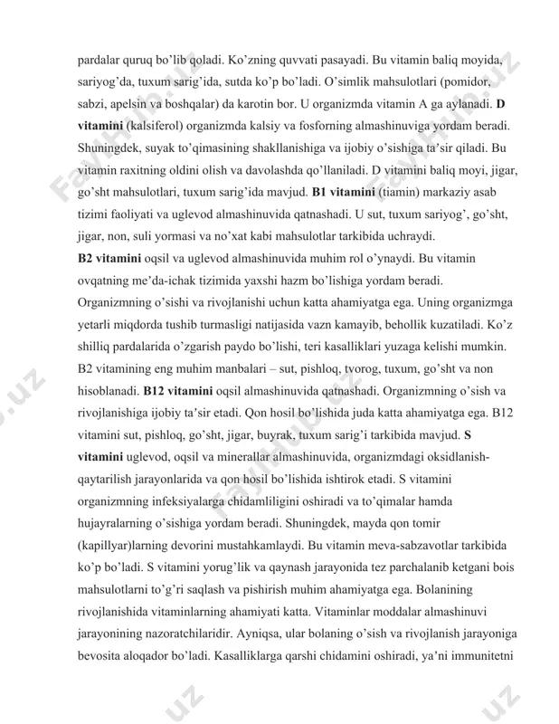 kin. b2 vitamining eng muhim manbalari – sut, pishloq, tvorog, tuxum, go’sht va non hisoblanadi. b12 vitamini oqsil almashinuvida qatnashadi. organizmning o’sish va rivojlanishiga ijobiy taʼsir etadi. qon hosil bo’lishida juda katta ahamiyatga ega. b12 vitamini sut, pishloq, go’sht, jigar, buyrak, tuxum sarig’i tarkibida mavjud. s vitamini uglevod, oqsil va minerallar almashinuvida, organizmdagi oksidlanish-qaytarilish jarayonlarida va qon hosil bo’lishida ishtirok etadi. s vitamini organizmning infeksiyalarga chidamliligini oshiradi va to’qimalar hamda hujayralarning o’sishiga yordam beradi. shuningdek, mayda qon tomir (kapillyar)larning devorini mustahkamlaydi. bu vitamin meva-sabzavotlar tarkibida ko’p bo’ladi. s vitamini yorug’lik va qaynash jarayonida tez parchalanib ketgani bois mahsulotlarni to’g’ri saqlash va pishirish muhim ahamiyatga ega. bolanining rivojlanishida vitaminlarning ahamiyati katta. vitaminlar moddalar almashinuvi jarayonining nazoratchilaridir. ayniqsa, ular bolaning o’sish va rivojlanish jarayoniga bevosita aloqador bo’ladi. kasalliklarga qarshi chidamini oshiradi, yaʼni immunitetni mustahkamlaydi. o’sish davrida bolaning vitaminlarga bo’lgan ehtiyojini qondirish, uning kelajakda sog’lom bo’lib rivojlanishi uchun muhim ahamiyatga ega. fermentlarning tuzulishi …