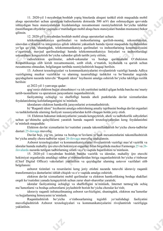 tlar va hududiy boshqarmalarining mas’ul rahbarlarini tegishli tumanlarga (shaharlarga) biriktirish; har o‘n kunlikda ishchi guruhlar tomonidan qabul qilingan raqamli transformatsiya qilish “yo‘l xarita”larida nazarda tutilgan loyihalarni amalga oshirish samaradorligi va joylarda o‘tkazilayotgan tadbirlarning amaliy ahamiyatini baholash; ixtisoslashtirilgan oliy o‘quv yurtlari va raqamli texnologiyalarni o‘qitish markazlari negizida davlat organlari va tashkilotlari, mahalliy ijro etuvchi hokimiyat organlarining mas’ul rahbarlarini o‘qitish va malakasini oshirishni tashkil etish. 5. axborot texnologiyalari va kommunikatsiyalarini rivojlantirish vazirligi maktabgacha ta’lim vazirligi, xalq ta’limi vazirligi va sog‘liqni saqlash vazirligi bilan birgalikda 2020-yil yakuniga qadar 13 ta namunaviy tumanlarda (2a — 14a-ilovalar) it-infratuzilmasini yaratishni, kompyuter uskunalari bilan jihozlashni nazarda tutgan holda maktabgacha va umumta’lim maktablari hamda sog‘liqni saqlash muassasalarini raqamlashtirishni yakunlash bo‘yicha choralar ko‘rish, shuningdek, axborot tizimlarini joriy etish va mas’ul xodimlarni o‘qitishni tashkil etsin. belgilansinki, ushbu muassasalarni raqamlashtirish axborot texnologiyalari va kommunikatsiyalarini rivojlantirish vazirligi va tasarrufidagi tashkilotlarning o‘z mablag‘lari hisobidan, yetishmayotgan qismida esa — mahalliy budjetning qo‘shimcha manbalari hisobidan …