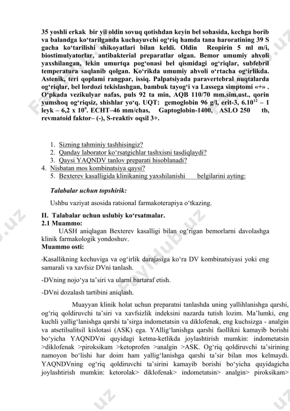 ? 5. bexterev kasalligida klinikaning yaxshilanishi belgilarini ayting: talabalar uchun topshirik: ushbu vaziyat asosida ratsional farmakoterapiya o‘tkazing. ii. talabalar uchun uslubiy ko‘rsatmalar. 2.1 muammo: uash aniqlagan bexterev kasalligi bilan og‘rigan bemorlarni davolashga klinik farmakologik yondoshuv. muammo osti: -kasallikning kechuviga va og‘irlik darajasiga ko‘ra dv kombinatsiyasi yoki eng samarali va xavfsiz dvni tanlash. -dvning nojo‘ya ta’siri va ularni bartaraf etish. -dvni dozalash tartibini aniqlash. muayyan klinik holat uchun preparatni tanlashda uning yallihlanishga qarshi, og‘riq qoldiruvchi ta’siri va xavfsizlik indeksini nazarda tutish lozim. ma’lumki, eng kuchli yallig‘lanishga qarshi ta’sirga indometatsin va diklofenak, eng kuchsizga - analgin va atsetilsalitsil kislotasi (ask) ega. yallig‘lanishga qarshi faollikni kamayib borishi bo‘yicha yaqndvni quyidagi ketma-ketlikda joylashtirish mumkin: indometatsin >diklofenak >piroksikam >ketoprofen >analgin >ask. og‘riq qoldiruvchi ta’sirining namoyon bo‘lishi har doim ham yallig‘lanishga qarshi ta’sir bilan mos kelmaydi. yaqndvning og‘riq qoldiruvchi ta’sirini kamayib borishi bo‘yicha quyidagicha joylashtirish mumkin: ketorolak> diklofenak> indometatsin> analgin> piroksikam> naproksen> ibuprofen> fenilbutazon> ketoprofen. isitma …