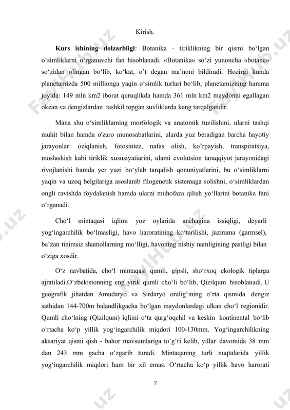 gining pastligi bilan o‘ziga xosdir. o‘z navbatida, cho‘l mintaqasi qumli, gipsli, sho‘rxoq ekologik tiplarga ajratiladi.o‘zbekistonning eng yirik qumli cho‘li bo‘lib, qizilqum hisoblanadi. u geografik jihatdan amudaryo va sirdaryo oralig‘ining o‘rta qismida dengiz sathidan 144-700m balandlikgacha bo‘lgan maydonlardagi ulkan cho‘l regionidir. qumli cho‘lning (qizilqum) iqlimi o‘ta qurg‘oqchil va keskin kontinental bo‘lib o‘rtacha ko‘p yillik yog‘ingarchilik miqdori 100-130mm. yog‘ingarchilikning aksariyat qismi qish - bahor mavsumlariga to‘g‘ri kelib, yillar davomida 38 mm dan 243 mm gacha o‘zgarib turadi. mintaqaning turli nuqtalarida yillik yog‘ingarchilik miqdori ham bir xil emas. o‘rtacha ko‘p yillik havo harorati +14,7°c. eng sovuq davr yanvar oyiga to‘g‘ri keladi. izg‘irin sovuq shamollar tez- tez takrorlanadi: qishi kam qorli va qor qoplami uzoq turmaydi; shimoliy qismida anchagacha cho‘zilishi mumkin. eng yuqori issiq harorat (+47,2°c - 48,1°c) iyulga to‘g‘ri keladi. havoning yillik o‘rtacha nisbiy namligi 45-47%. boshqa ekologik cho‘l tiplari bilan taqqoslaganda o‘simlik qoplamiancha boyroq. kurs ishining maqsadi:o ‘zbekiston cho‘l mintaqasida o‘suvchi o‘simliklarning …