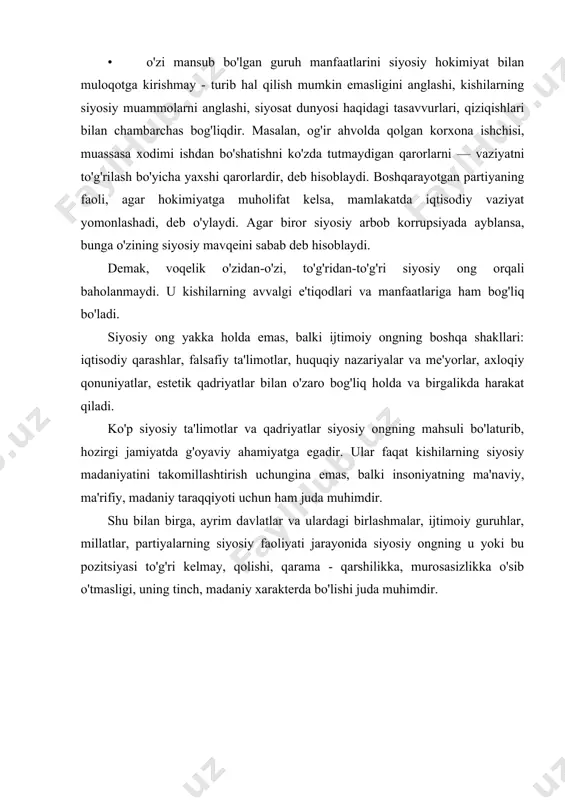 gning mohiyati uning funksiyalarida o'z ifodasini topadi. quyida ana shu funksiyalarni ko'rib chiqamiz. 1. bilish — axborot berish. kishilar ertami yoki kechmi, xohlaydimi yoki yo'qmi, ammo qat'iy ravishda siyosat dunyosiga duch keladi. ular bu soha bilan shug'ullanishni xoxlamasalar-da, siyosat ular bilan, baribir, "shug'ullanadi". u kishilarning hayotiga va taqdiriga davlat, partiyalar va boshqa jamoat tashkilotlari orqali ta'sir ko'rsatadi. siyosat kishilarga siyosiy axborot ko'rinishida "kirib" boradi. hozirgi hayotning mexanizmlari shundayki, kishilar doimo biror yo'lni, shu jumladan, siyosiy yo'lni tanlab olishga majburdirlar. bu ularni siyosat olamini bilishga, siyosiy axborotlarni egallashga undaydi. siyosiy ong bu tomondan qaraganda kishilarga siyosiy bilimlar va axborotlarni o'zlashtirishga, ijtimoiy — siyosiy hayotda o'z o'rnini belgilashga va unda to'g'ri mo'ljalni olishga yordam beradi. 2. baholash. siyosiy ong ijtimoiy — siyosiy voqelikni nafaqat biladi, izohlaydi, balki uni baholaydi. kishilar u yoki bu siyosiy hodisalar va voqealarni anglash jarayonida, ularga o'z munosabatlarini bildiradilar, o'zlari uchun muayyan xulosalarni chiqaradilar. aynan siyosiy voqelikni baholash …