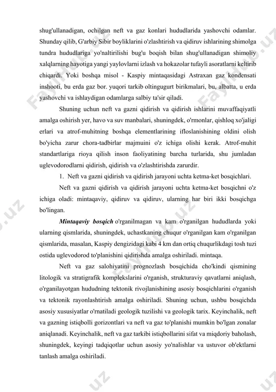 elementlarining ifloslanishining oldini olish bo'yicha zarur chora-tadbirlar majmuini o'z ichiga olishi kerak. atrof-muhit standartlariga rioya qilish inson faoliyatining barcha turlarida, shu jumladan uglevodorodlarni qidirish, qidirish va o'zlashtirishda zarurdir. 1. neft va gazni qidirish va qidirish jarayoni uchta ketma-ket bosqichlari. neft va gazni qidirish va qidirish jarayoni uchta ketma-ket bosqichni o'z ichiga oladi: mintaqaviy, qidiruv va qidiruv, ularning har biri ikki bosqichga bo'lingan. mintaqaviy bosqich o'rganilmagan va kam o'rganilgan hududlarda yoki ularning qismlarida, shuningdek, uchastkaning chuqur o'rganilgan kam o'rganilgan qismlarida, masalan, kaspiy dengizidagi kabi 4 km dan ortiq chuqurlikdagi tosh tuzi ostida uglevodorod to'planishini qidirishda amalga oshiriladi. mintaqa. neft va gaz salohiyatini prognozlash bosqichida cho'kindi qismining litologik va stratigrafik komplekslarini o'rganish, strukturaviy qavatlarni aniqlash, o'rganilayotgan hududning tektonik rivojlanishining asosiy bosqichlarini o'rganish va tektonik rayonlashtirish amalga oshiriladi. shuning uchun, ushbu bosqichda asosiy xususiyatlar o'rnatiladi geologik tuzilishi va geologik tarix. keyinchalik, neft va gazning istiqbolli gorizontlari va neft va gaz to'planishi mumkin bo'lgan …