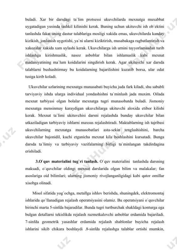 i tug`ri tanlash. o`quv materialini tanlashda darsning maksadi, o`quvchilar oldingi mexnat darslarida olgan bilim va malakalar; fan asoslariga oid bilimlari; ularning jismoniy rivojlanganligidagi kabi qator omillar xisobga olinadi. misol sifatida yog`ochga, metallga ishlov berishda, shuningdek, elektromontaj ishlarida qo`llanadigan rejalash operatsiyasini olamiz. bu operatsiyani o`quvchilar birinchi marta 5-sinfda bajaradilar. bunda tugri turtburchak shakldagi konturga ega bulgan detallarni tekislikda rejalash razmetkalovchi asboblar erdamida bajariladi. 7-sinfda geometrik yasashlar erdamida rejalash shablonlar buyicha rejalash ishlarini sikib chikara boshlaydi .8-sinfda rejalashga talablar ortishi mumkin, chunki ukuvchilar bu operatsiya uchun muxum ma`lumotlar: uchburchak va doiradagi metrik munosabatlar, utkir uchburchakning trigonometrik funktsiyalari, ichki va tashki chizilgan uchburchaklar va xokazolar bilan tanishadilar. o`quv materialining mazmuni darsning maksadiga muvofik tanlanadi.ukituvchi biror tema byuicha, masalan, yakunlovchi dars utkazar ekan, ishning xakikiy axvoliga karab uz oldiga xar xil maksadlarni kuyishi mumkin.agar ukuvchilar mexnat usullarini bajarishda tipik xatolarga yul kuygan bulsalar, yakunlovchi mashgulot usha xatolar keyinchalik takrorlanmasligi uchun ularni analiz kilishga bagishlanishi …