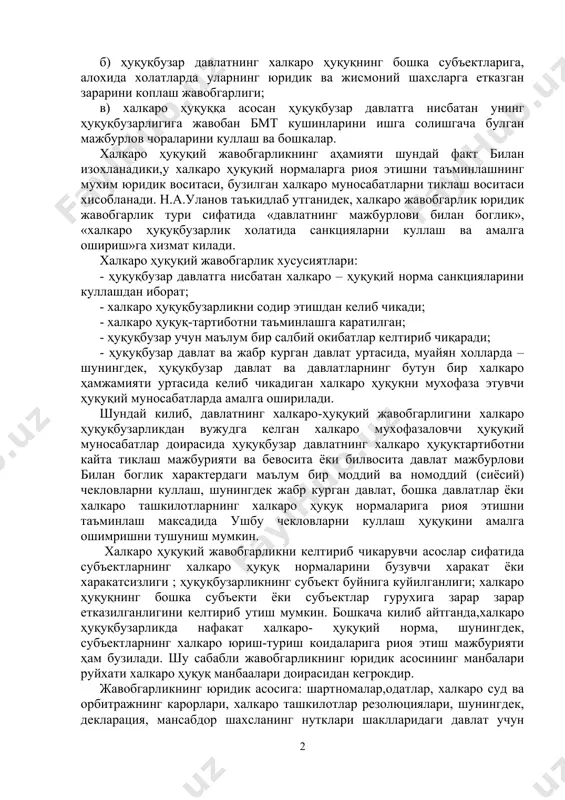 уқуқбузарликдан келиб чикадиган окибат ва жавобгарлик шакллари хар хил булиши мумкин. улар ҳуқуқбузарликнинг табиати ва хавфлилик даражасига боглик булиб, куйидагиларни уз ичига олиши мумкин: а) агрессия, геноцид, иркий камситиш, мустамлака мамлакатлар ва халкларга мустакиллик беришдан бош тортиш, уруш конунлари ва одатларини бузганлик учун жавобгарлик; б) ҳуқуқбузар давлатнинг халкаро ҳуқуқнинг бошка субъектларига, алохида холатларда уларнинг юридик ва жисмоний шахсларга етказган зарарини коплаш жавобгарлиги; в) халкаро ҳуқуққа асосан ҳуқуқбузар давлатга нисбатан унинг ҳуқуқбузарлигига жавобан бмт кушинларини ишга солишгача булган мажбурлов чораларини куллаш ва бошкалар. халкаро ҳуқуқий жавобгарликнинг аҳамияти шундай факт билан изохланадики,у халкаро ҳуқуқий нормаларга риоя этишни таъминлашнинг мухим юридик воситаси, бузилган халкаро муносабатларни тиклаш воситаси хисобланади. н.а.уланов таъкидлаб утганидек, халкаро жавобгарлик юридик жавобгарлик тури сифатида «давлатнинг мажбурлови билан боглик», «халкаро ҳуқуқбузарлик холатида санкцияларни куллаш ва амалга ошириш»га хизмат килади. халкаро ҳуқуқий жавобгарлик хусусиятлари: - ҳуқуқбузар давлатга нисбатан халкаро – ҳуқуқий норма санкцияларини куллашдан иборат; - халкаро ҳуқуқбузарликни содир этишдан келиб чикади; …