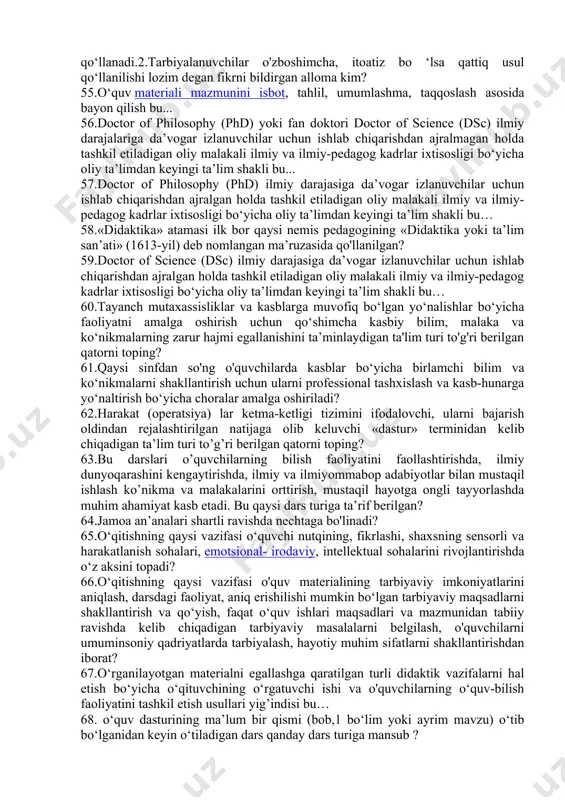 chi yelena park xerst tomonidan birinchi bor qo‘llanilgan ta’limning individuallashtirilgan tizimi e’tirof etilgan? 41.qaysi asrlar davomida yevropada ishlab chiqarishning rivojlanishi kuzatildi va uning natijasida ta’lim berishning ommaviy shakli yuzaga keldi? ulardan biri ta’lim oluvchilarni o‘qitishning guruhli (jamoaviy) turi deb ataladi. 42. amerikalik u.kelpatrik xx asrning 20-yillarida ta’limning qaysi tizimini ishlab chiqqan.? 43.ta’limning loyihali tizimini ishlab chiqqan amerikalik olim kim? 44.a. navoiyning «hayratul abror»ning qaysi hikoyatida beshinchi , maqolatida kishilarning saxovatiga ko‘z tikishdan ko‘ra o‘z qo'li bilan hayot kechirish ulug‘roq va oliyjanobroq ekanligini uqtiriladi ? 45.qonunchilik palatasi tomonidan 2020-yil 19-mayda qabul qilingan senat tomonidan 2020-yil 7-avgustda ma’qullangan qonun bu… 46. 2020 yil 23 sentabrda qabul qilingan "ta'lim to'grisida"gi qonun necha moddadan iborat? 47. 2020 yil 23 sentabrda qabul qilingan "ta'lim to'grisida"gi qonun necha bobdan iborat? 48. bir xil yosh va taxminan bir xil tayyorgarlik darajasiga ega bо‘lgan о‘quvchilardan tarkib topadi va bu tarkib ta’limning umumiy davrida doimiy tarkibini saqlaydi.o‘quv faoliyati yagona …