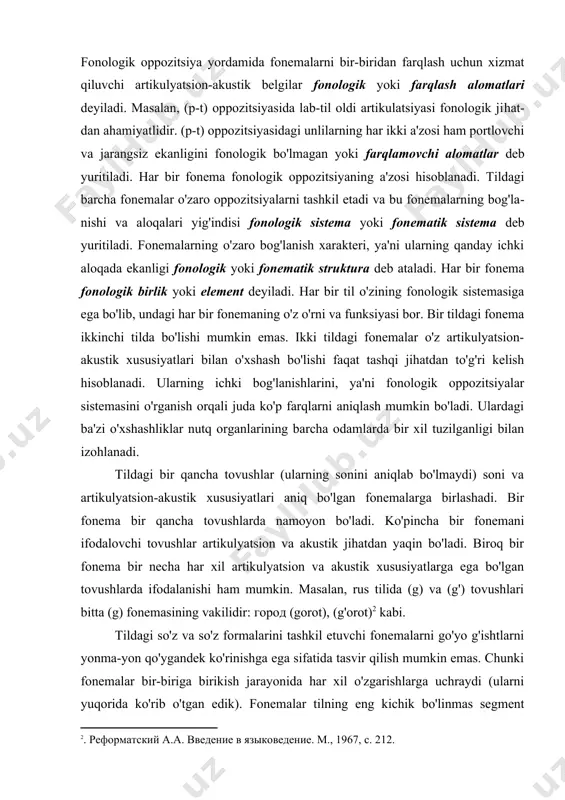 alarni bir-biriga qarama-qarshi qo'yilishi fonologik oppozitsiya deyiladi. fonologik oppozitsiya yordamida fonemalarni bir-biridan farqlash uchun xizmat qiluvchi artikulyatsion-akustik belgilar fonologik yoki farqlash alomatlari deyiladi. masalan, (p-t) oppozitsiyasida lab-til oldi artikulatsiyasi fonologik ji​hat​dan ahamiyatlidir. (p-t) oppozitsiyasidagi unlilarning har ikki a'zosi ham portlovchi va jarangsiz ekanligini fonologik bo'lmagan yoki farqla​movchi alomatlar deb yuritiladi. har bir fonema fonologik oppozitsiyaning a'zosi hisoblanadi. tildagi barcha fonemalar o'zaro oppozitsiyalarni tashkil etadi va bu fonemalarning bog'la​ni​shi va aloqalari yig'indisi fonologik sistema yoki fonematik sistema deb yuritiladi. fonemalarning o'zaro bog'lanish xarakteri, ya'ni ularning qanday ichki aloqada ekanligi fonologik yoki fonematik struktura deb ataladi. har bir fonema fonologik birlik yoki element deyiladi. har bir til o'zining fonologik sistemasiga ega bo'lib, undagi har bir fonemaning o'z o'rni va funksiyasi bor. bir tildagi fonema ikkinchi tilda bo'lishi mumkin emas. ikki tildagi fonemalar o'z artikulyatsion-akustik xususiyatlari bilan o'xshash bo'lishi faqat tashqi jihatdan to'g'ri kelish hisoblanadi. ularning ichki bog'lanishlarini, ya'ni fonologik oppozitsiyalar sistemasini o'rganish …