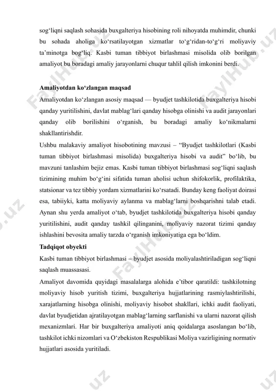 vomida quyidagi masalalarga alohida e’tibor qaratildi: tashkilotning moliyaviy hisob yuritish tizimi, buxgalteriya hujjatlarining rasmiylashtirilishi, xarajatlarning hisobga olinishi, moliyaviy hisobot shakllari, ichki audit faoliyati, davlat byudjetidan ajratilayotgan mablag‘larning sarflanishi va ularni nazorat qilish mexanizmlari. har bir buxgalteriya amaliyoti aniq qoidalarga asoslangan bo‘lib, tashkilot ichki nizomlari va o‘zbekiston respublikasi moliya vazirligining normativ hujjatlari asosida yuritiladi. amaliyotdan asosiy maqsad – byudjet tashkilotida buxgalteriya hisobi yuritilishining nazariy va amaliy jihatlarini o‘rganish, moliyaviy hisobotlar bilan ishlash ko‘nikmalarini shakllantirish, audit jarayonlarining mohiyatini anglash va bu bilimlarni professional faoliyatda qo‘llashga tayyor bo‘lishdir. shuningdek, amaliyot davomida hisob siyosatini, moliyalashtirish mexanizmini, ichki nazorat va audit hujjatlarini o‘rganish orqali sohaning muammolari va ularni hal etish bo‘yicha takliflar ishlab chiqish ham ko‘zda tutilgan edi. kasbi tuman tibbiyot birlashmasi — bu o‘z faoliyatini to‘liq davlat moliyaviy ko‘magida yuritadigan byudjet tashkiloti bo‘lib, unda buxgalteriya hisobining yuritilishi, audit va moliyaviy nazorat jarayonlari davlat talablariga qat’iy asoslangan holda olib boriladi. tashkilotda moliyalashtirish manbalari, ularning taqsimoti, …