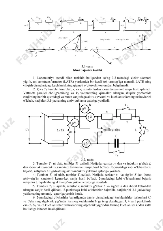 ganiladi: - ikkita aktiv qarshilik r1 va r2 ketma-ket ulangan zanjir (3.1-rasm, a); - aktiv qarshilik r1 va induktiv g‘altak l ketma-ket ulangan zanjir (3.1-rasm b); - aktiv qarshilik r1 va kondensator s ketma-ket ulangan zanjir (3.1-rasm, v); - umumiy hol uchun - r, l, s elementlar ketma-ket ulangan zanjir (3.1-rasm, g); 2.1-rasm, g da ko‘rsatilgan o‘zgaruvchan tok zanjiri uchun om qonuni quyidagicha ifodalanadi. bu erda: i va u zanjirdagi tok va kuchlanishning ta’sir etuvchi qiymati, z – zanjirning to‘la qarshiligi, om, r – aktiv qarshilik, om; xl – induktiv qarshilik, om, xc – sig‘im qarshiligi, om; bu erda: l – induktivlik, gn, c – sig‘im, f, ω=2πf - o‘zgaruvchan tok burchak chastotasi, rads-1, f – o‘zgaruvchan tok chastotasi, gs. 3.1-rasm ishni bajarish tartibi 1. laboratoriya stendi bilan tanishib bo‘lgandan so‘ng 3.2-rasmdagi elektr sxemani yig‘ib, uni avtotransformator (latr) yordamida bir fazali tok tarmog‘iga ulanadi. latr ning chiqish qismalaridagi kuchlanishning qiymati …