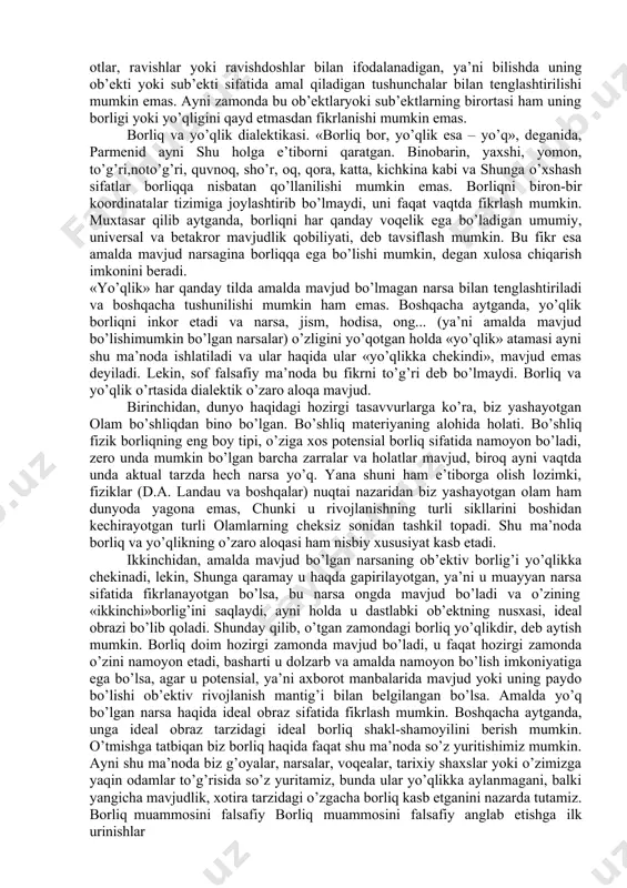 . «dunyoning rivojlanishida biron-bir maqsad, maqsadga muvofiqlik, mo’ljal bormi?» inson bunday savollarga javob berishga kirishar ekan, uning ongi, avvalo, o’zi nima bilan bevosita ish ko’rayotganini qayd etadi. buni aniq anglamasdan, u o’zining dunyo haqidagi mulohazalarini aniq-ravshan narsalarni qayd etishdan boshlaydi. shu tariqa inson va uning ongi o’zini qurshagan barcha narsalar, avvalo, mavjud bo’lish qobiliyatiga ega ekanligiga ishonch hosil qiladi. borliq tushunchaning etimologiyasi. «borliq» falsafiy kategoriyasi nafaqat eng muhim, balki boshqa kategoriyalar orasida ayniqsa, ko’p ishlatiladigan kategoriya hisoblanadi. bu holni shu bilan izohlash mumkinki, uning kelib chiqishi dunyoning ayniqsa, keng tarqalgan tillarida ayni bir ma’no – «bo’lish»,«mavjud bo’lish», «hozirlik», «hozir bo’lish», «mavjudlik» ma’nolarini anglatadi. jahonning aksariyat tillarida yuqorida sanab o’tilgan va ma’no jihatidan unga yaqin fe’llar negizini tashkil etadigan «bo’lmoq» fe’li, o’zining bevosita ma’nosidan tashqari, yordamchi fe’l sifatida ham faol ishlatiladi. bu dalilga izohni inson tafakkuri tabiatidan izlash lozim bo’lib, uning mantig’i va qonunlari fikrni bayon etishning til shakliga bog’liq bo’lmaydi, …
