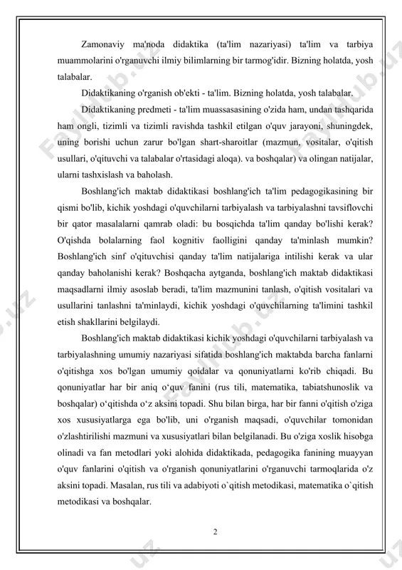 ining o'zida ham, undan tashqarida ham ongli, tizimli va tizimli ravishda tashkil etilgan o'quv jarayoni, shuningdek, uning borishi uchun zarur bo'lgan shart-sharoitlar (mazmun, vositalar, o'qitish usullari, o'qituvchi va talabalar o'rtasidagi aloqa). va boshqalar) va olingan natijalar, ularni tashxislash va baholash. boshlang'ich maktab didaktikasi boshlang'ich ta'lim pedagogikasining bir qismi bo'lib, kichik yoshdagi o'quvchilarni tarbiyalash va tarbiyalashni tavsiflovchi bir qator masalalarni qamrab oladi: bu bosqichda ta'lim qanday bo'lishi kerak? o'qishda bolalarning faol kognitiv faolligini qanday ta'minlash mumkin? boshlang'ich sinf o'qituvchisi qanday ta'lim natijalariga intilishi kerak va ular qanday baholanishi kerak? boshqacha aytganda, boshlang'ich maktab didaktikasi maqsadlarni ilmiy asoslab beradi, ta'lim mazmunini tanlash, o'qitish vositalari va usullarini tanlashni ta'minlaydi, kichik yoshdagi o'quvchilarning ta'limini tashkil etish shakllarini belgilaydi. boshlang'ich maktab didaktikasi kichik yoshdagi o'quvchilarni tarbiyalash va tarbiyalashning umumiy nazariyasi sifatida boshlang'ich maktabda barcha fanlarni o'qitishga xos bo'lgan umumiy qoidalar va qonuniyatlarni ko'rib chiqadi. bu qonuniyatlar har bir aniq o‘quv fanini (rus tili, matematika, tabiatshunoslik …