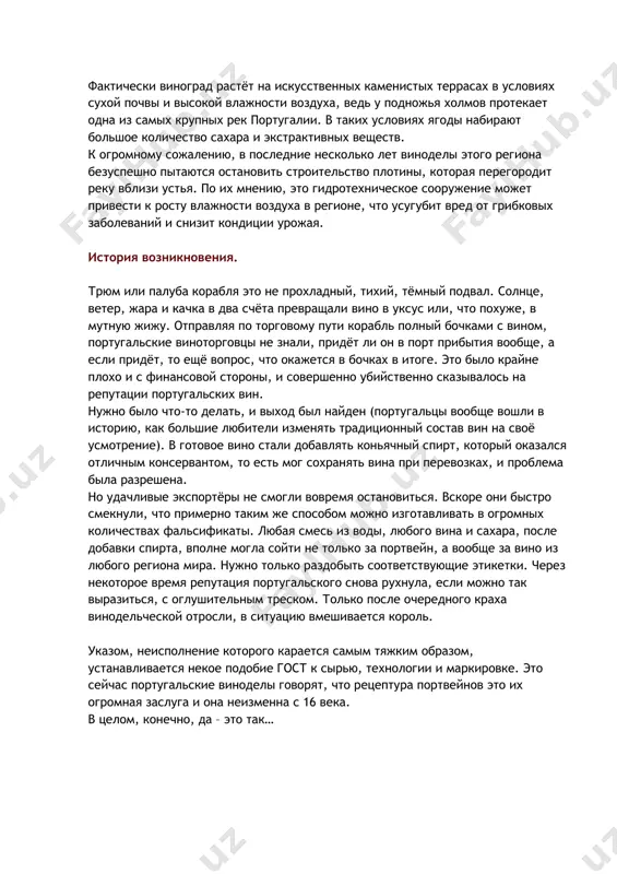 ехническое сооружение может привести к росту влажности воздуха в регионе, что усугубит вред от грибковых заболеваний и снизит кондиции урожая. история возникновения. трюм или палуба корабля это не прохладный, тихий, тёмный подвал. солнце, ветер, жара и качка в два счёта превращали вино в уксус или, что похуже, в мутную жижу. отправляя по торговому пути корабль полный бочками с вином, португальские виноторговцы не знали, придёт ли он в порт прибытия вообще, а если придёт, то ещё вопрос, что окажется в бочках в итоге. это было крайне плохо и с финансовой стороны, и совершенно убийственно сказывалось на репутации португальских вин. нужно было что-то делать, и выход был найден (португальцы вообще вошли в историю, как большие любители изменять традиционный состав вин на своё усмотрение). в готовое вино стали добавлять коньячный спирт, который оказался отличным консервантом, то есть мог сохранять вина при перевозках, и проблема была разрешена. но удачливые экспортёры не смогли вовремя остановиться. …