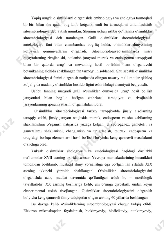 embriologiyasini o‘rganishda uzoq muddat davomida qo‘llanilgan uslub bu – morfologik tavsiflashdir. xx asrning boshlariga kelib, uni o‘rniga qiyoslash, undan keyin eksperimental uslub rivojlangan. o‘simliklar sitoembriologiyasini o‘rganish bo‘yicha keng qamrovli ilmiy-tadqiqotlar o‘tgan asrning 60 yillarida boshlangan. bu davrga kelib o‘simliklarning sitoembriologiyasi chuqur tadqiq etildi. elektron mikroskopdan foydalanish, biokimyoviy, biofizikaviy, sitokimyoviy, avtoradiografiya uslublari tadbiq etila boshlandi. bu uslublardan to‘qima va hujayralarni o‘simlikdan ajratib olib, ularni laboratoriya sharoitida sun’iy oziqada o‘stirishda qo‘llanildi. shu bilan birga embriologiya bo‘yicha ilmiy tadqiqotlarning natijalarini unga turdosh fanlar bilan qiyoslab baho berishdagi nuqtai nazarlar ijobiy va ijodiy tomonga o‘zgardi. sitologiya, fiziologiya, biokimyo, genetika va molekulyar genetikada qo‘llaniladigan uslublar, bu sohalarda erishilgan yangiliklar, yutuqlar asosida umumiy izlanishlar yo‘lga qo‘yildi. bu ishlardan foydalangan holda o‘simliklar sitoembriologiyasini tadqiq etishda, yangi yo‘nalishlar shakllandi. shuni oldindan ta’kidlashimiz joizki, hozirgi kunga kelib o‘simliklar sitoembriologiyasi bo‘yicha olib borilayotgan ilmiy tadqiqotlar natijasida ko‘plab tarmoqlar yuzaga kelgan. hozirda ular tobora chuqurroq darajada o‘rganilmoqda. o‘simliklar sitoembriologiyasi borasida olib …