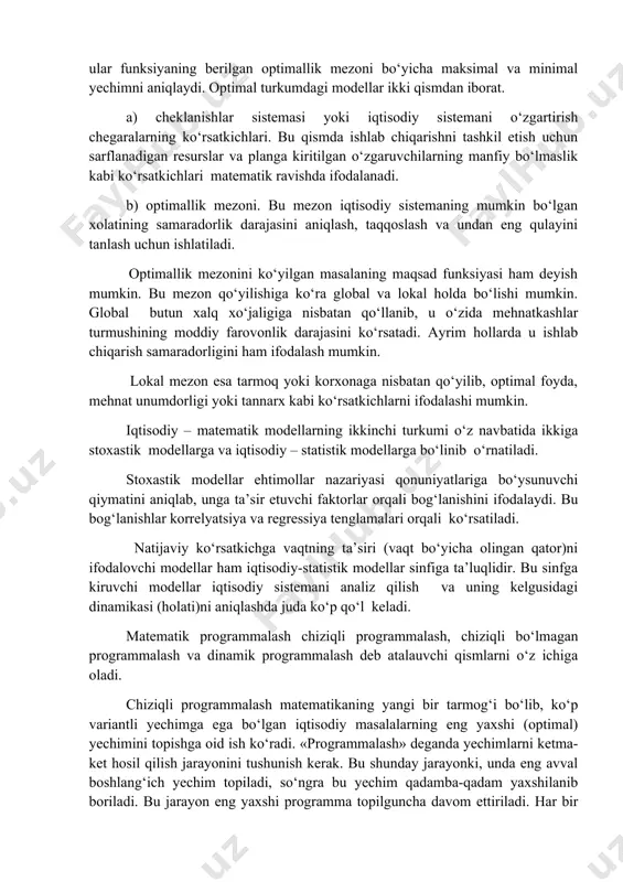 iborat. a) cheklanishlar sistemasi yoki iqtisodiy sistemani o‘zgartirish chegaralarning ko‘rsatkichlari. bu qismda ishlab chiqarishni tashkil etish uchun sarflanadigan resurslar va planga kiritilgan o‘zgaruvchilarning manfiy bo‘lmaslik kabi ko‘rsatkichlari matematik ravishda ifodalanadi. b) optimallik mezoni. bu mezon iqtisodiy sistemaning mumkin bo‘lgan xolatining samaradorlik darajasini aniqlash, taqqoslash va undan eng qulayini tanlash uchun ishlatiladi. optimallik mezonini ko‘yilgan masalaning maqsad funksiyasi ham deyish mumkin. bu mezon qo‘yilishiga ko‘ra global va lokal holda bo‘lishi mumkin. global butun xalq xo‘jaligiga nisbatan qo‘llanib, u o‘zida mehnatkashlar turmushining moddiy farovonlik darajasini ko‘rsatadi. ayrim hollarda u ishlab chiqarish samaradorligini ham ifodalash mumkin. lokal mezon esa tarmoq yoki korxonaga nisbatan qo‘yilib, optimal foyda, mehnat unumdorligi yoki tannarx kabi ko‘rsatkichlarni ifodalashi mumkin. iqtisodiy – matematik modellarning ikkinchi turkumi o‘z navbatida ikkiga stoxastik modellarga va iqtisodiy – statistik modellarga bo‘linib o‘rnatiladi. stoxastik modellar ehtimollar nazariyasi qonuniyatlariga bo‘ysunuvchi qiymatini aniqlab, unga ta’sir etuvchi faktorlar orqali bog‘lanishini ifodalaydi. bu bog‘lanishlar korrelyatsiya va regressiya tenglamalari …