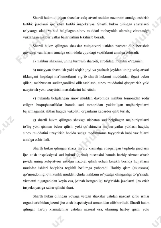 t. shartli hukm qilingan voyaga yetgan shaxslar ustidan nazoart ichki ishlar organi tarkibidan jazoni ijro etish inspeksiyasi tomonidan olib boriladi. shartli hukm qilingan harbiy xizmatchilar ustidan nazorat esa, ularning harbiy qismi yoki muassasa qo‘mondonligi tomonidan olib boriladi. bu nazorat o‘zbekiston respublikasi mudofaa vazirligining huquqiy hujjatlariga muvofiq amalga oshiriladi. jazoni ijro etish inspeksiyasi shartli hukm qilingan shaxslar ustidan nazorat o‘rnatilishida quyidagi vazifalarni amalga oshiradi: a) sinov muddati davomida mahbusning shaxsiy hisob ro‘yxatini olib borish; b) mahbusni tartib-intizmoga rioya etishini kuzatish; v) sud tomonidan mahbusga yuklatilgan majburiyatlarni bajarilayotganligini nazorat qilish; g) mahbusga tayinlangan qo‘shimcha jazolar ijrosini ta’minlash; d) mahkum ustidan nazorat qiluvchi boshqa organlar, masalan, harbiy qism qo‘mondonligi bilan doimiy muloqotda bo‘lish; ye) shartli hukm qilgan sud bilan munosabatda bo‘lish va boshqalar. shartli hukm qilingan shaxslarning majburiyatlari. shartli hukm qilingan shaxslar sud tomonidan zimmalariga yuklangan majburiyatlarni bajarishi, shuningdek, chaqiruvga binoan jazolarni ijro etish inspeksiyasida hozir bo‘lishi shart. uzrli sababsiz hozir bo‘lmagan mahkum …