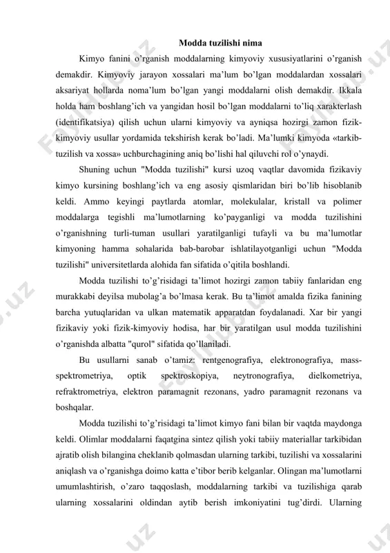 intez qilish yoki tabiiy materiallar tarkibidan ajratib olish bilangina cheklanib qolmasdan ularning tarkibi, tuzilishi va xossalarini aniqlash va o’rganishga doimo katta e’tibor berib kelganlar. olingan ma’lumotlarni umumlashtirish, o’zaro taqqoslash, moddalarning tarkibi va tuzilishiga qarab ularning xossalarini oldindan aytib berish imkoniyatini tug’dirdi. ularning qo’llanish sohalarini aniqlashda, ekologik muammolarni hal qilishda zararsizlantirish usullarini ilmiy asosda tanlash imkoniyatini berdi. moddalarning tuzilishi ularning tashqi muhit bilan ta’sirlanish xarakterini belgilaydi va bunday bog’liqlikdan moddalarni tekshirishda foydalanamiz. тashqi ta’sirga nisbatan indifferent (befarq) bo’lgan moddalarni tekshirish usullari doirasi birmuncha kichrayadi va masalaga ijobiy javob berish anchagina murakkablashadi. modda tuzilishini o’rganish vaqtida biz uning diskretligidan kelib chiqamiz. modda materiyaning ikki xil yashash, mavjud bo’lish shaklidan bittasidir. materiyaning yashash shaklining uchinchisi maydondir. modda tinchlik massasiga ega va u lektonlar, adronlar kabi mikrozarrachalardan iborat. ko’p sonli mikrozarrachalardan turli ma’lum qonuniyatlar asosida moddalar, jismlar ya’ni makrosistemalar paydo bo’ladi. maydonni tashkil qiluvchi zarrachalar masalan fotonlar tinchlik massasiga ega emaslar. ular vakuumda yorug’lik …
