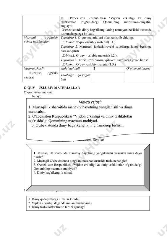 angilanishi va dinga munosabat, o‘zbekiston respublikasi "vijdon erkinligi va diniy tashkilotlar to‘g‘risida"gi qonunining mazmun-mohiyati, o‘zbekistonda diniy bag‘rikenglikning namoyon bo‘lishi xususida talabalarda bilim ko‘nikmalarni shakllantirish. o‘quv faoliyatining natijasi · mustaqillik sharoitida manaviy hayotning yangilanishi va dinga munosabat haqida tushunchaga ega bo‘ladi. · o‘zbekiston respublikasi "vijdon erkinligi va diniy tashkilotlar to‘g‘risida"gi qonunining mazmun-mohiyatini anglaydi. · o‘zbekistonda diniy bag‘rikenglikning namoyon bo‘lishi xususida tushunchaga ega bo‘ladi. mustaqil o‘rganish uchun topshiriqlar topshiriq 1. o‘quv materiallari bilan tanishib chiqing. eslatma: o‘quv -uslubiy material(1.1.) topshiriq 2. maruzani jonlashtiruvchi savollarga javob berishga harakat qilish eslatma: o‘quv - uslubiy material(1.2.), topshiriq 3. o‘zini-o‘zi nazorat qiluvchi savollarga javob berish. eslatma: o‘quv -uslubiy material(1.3.) nazorat shakli: kuzatish, og‘zaki nazorat maksimal ball 2 o‘qituvchi imzosi talabaga qo‘yilgan ball o‘quv – uslubiy materiallar o‘quv vizual material: 1-slaydmavzu rejasi: 1. mustaqillik sharoitida manaviy hayotning yangilanishi va dinga munosabat. 2. o'zbekiston respublikasi "vijdon erkinligi va diniy tashkilotlar to'g'risida"gi qonunining mazmun-mohiyati. 3. o'zbekistonda diniy bag'rikenglikning pamouop …