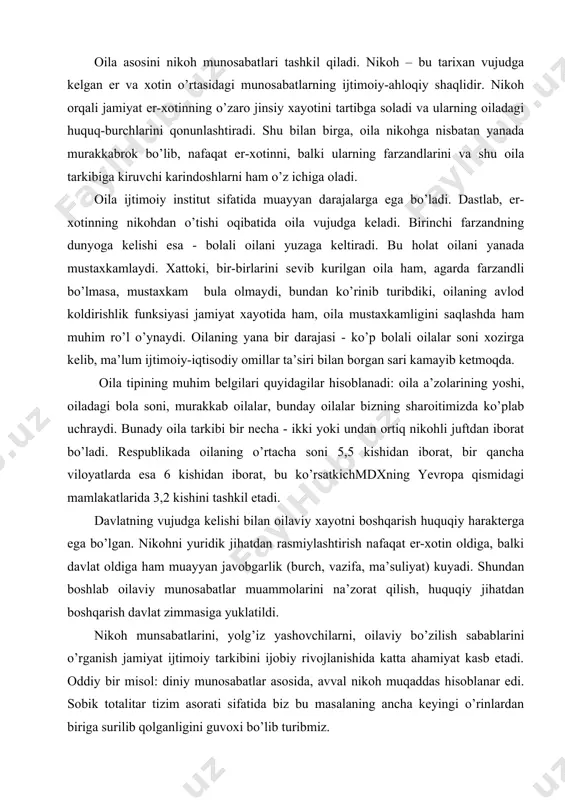 oki undan ortiq nikohli juftdan iborat bo’ladi. respublikada oilaning o’rtacha soni 5,5 kishidan iborat, bir qancha viloyatlarda esa 6 kishidan iborat, bu ko’rsatkichmdxning yevropa qismidagi mamlakatlarida 3,2 kishini tashkil etadi. davlatning vujudga kelishi bilan oilaviy xayotni boshqarish huquqiy harakterga ega bo’lgan. nikohni yuridik jihatdan rasmiylashtirish nafaqat er-xotin oldiga, balki davlat oldiga ham muayyan javobgarlik (burch, vazifa, ma’suliyat) kuyadi. shundan boshlab oilaviy munosabatlar muammolarini na’zorat qilish, huquqiy jihatdan boshqarish davlat zimmasiga yuklatildi. nikoh munsabatlarini, yolg’iz yashovchilarni, oilaviy bo’zilish sabablarini o’rganish jamiyat ijtimoiy tarkibini ijobiy rivojlanishida katta ahamiyat kasb etadi. oddiy bir misol: diniy munosabatlar asosida, avval nikoh muqaddas hisoblanar edi. sobik totalitar tizim asorati sifatida biz bu masalaning ancha keyingi o’rinlardan biriga surilib qolganligini guvoxi bo’lib turibmiz. xozirgi davrda oila rivojidagi sotsial xususiyatlar. “xozirgi vaqtda oilaning haqikiy moddiy axvolini, ularning ma’naviy va madaniy kizikishlarini mahalladan ko’ra yaxshirok biladigan boshqa to’zilma yuk, shuning uchun xozirda oila sotsiologiyasi mahalla doirasida kengrok urganilmog’i zarur. …
