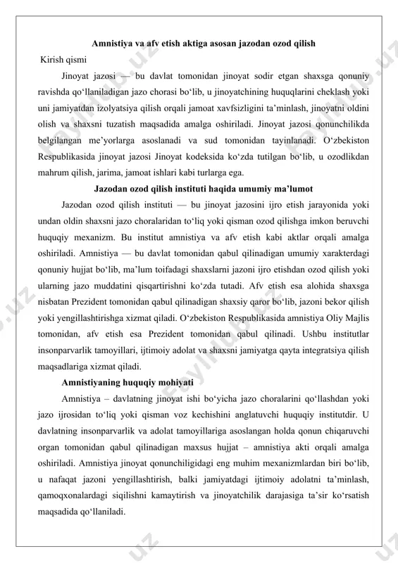 qo‘llashdan yoki jazo ijrosidan to‘liq yoki qisman voz kechishini anglatuvchi huquqiy institutdir. u davlatning insonparvarlik va adolat tamoyillariga asoslangan holda qonun chiqaruvchi organ tomonidan qabul qilinadigan maxsus hujjat – amnistiya akti orqali amalga oshiriladi. amnistiya jinoyat qonunchiligidagi eng muhim mexanizmlardan biri bo‘lib, u nafaqat jazoni yengillashtirish, balki jamiyatdagi ijtimoiy adolatni ta’minlash, qamoqxonalardagi siqilishni kamaytirish va jinoyatchilik darajasiga ta’sir ko‘rsatish maqsadida qo‘llaniladi. amnistiyaning huquqiy mohiyati quyidagi asosiy jihatlarda namoyon bo‘ladi: · davlat suvereniteti: amnistiya faqat oliy davlat organlari tomonidan qabul qilinadi va bu davlatning o‘z fuqarolariga nisbatan rahmdillik ko‘rsatish huquqini anglatadi. · umumiy xarakter: amnistiya muayyan shaxsga emas, balki ma’lum toifadagi shaxslarga nisbatan qo‘llaniladi, bu esa uni afv etishdan farqlovchi asosiy belgilardan biridir. · huquqiy oqibatlar: amnistiya jinoyat sodir etgan shaxsning jazo muddatini qisqartirishi, uni to‘liq ozod qilishi yoki jazoni yengilroq turiga almashtirishi mumkin. amnistiya aktining chiqarilishi tartibi o‘zbekiston respublikasida amnistiya akti o‘zbekiston respublikasi oliy majlisi senati tomonidan qabul qilinadi. bu …