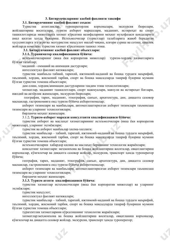 от тизимлари ва манбаълари, автоматлаштирилган ахборот тизимлари, таъминлаш тизимлари ва уларнинг технологиялари. 3.1.5. ички туризм гиди квалификацияси бўйича: экскурсия хизматларидан фойдаланувчилар, уларнинг эҳтиёжлари ва талаблари; туристик манбаълар – ўз ичига истеъмолчиларнинг маънавий, маълумот берувчи ва бошқа эҳтиёжларини қондиришга имкон берувчи туристик кўргазма объектларини ўз ичига олувчи табиий, тарихий, ижтимоий- маданий объектлар; экскурсия дастурлари; туризм соҳасига экскурсия хизматларини кўрсатишнинг технологик жараёнлари; экскурсияни ишлаб чиқиш, ташкил этиш ва ўтказиш технологиялари; интеллектуал фаолият натижалари; туризм, география, тарих, этнография, архитектура, дин, диққатга сазовор, мамлакатнинг ижтимоий-иқтисодий тузилиши бўйича маълумот материаллари, туристик каталоглар; ахборот манбаълари ва туристик фаолият тизимлари, автоматлаштирилган ахборот тизимларини таъминловчи воситалар ва уларнинг технологиялари. 3.1.6. эко ва агротуризм агенти квалификацияси бўйича: туристик хизматлар истеъмолчилари (якка ёки корпоратив мижозлар) ва уларнинг эҳтиёжлари; туристик маҳсулотлар; интеллектуал фаолият натижалари; туристик манбаълар – табиий, тарихий, ижтимоий-маданий ва бошқа турдаги маърифий, таълимий, хордиқ, жисмоний тарбия, спорт, экологик ва агротуристик мақсадларда ташриф буюриши мумкин бўлган туристик томоша объектлари; турагентлик …