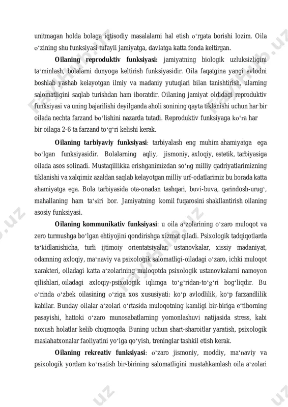 h, bolalarni dunyoga keltirish funksiyasidir. oila faqatgina yangi avlodni boshlab yashab kelayotgan ilmiy va madaniy yutuqlari bilan tanishtirish, ularning salomatligini saqlab turishdan ham iboratdir. oilaning jamiyat oldidagi reproduktiv funksiyasi va uning bajarilishi deyilganda aholi sonining qayta tiklanishi uchun har bir oilada nechta farzand boʻlishini nazarda tutadi. reproduktiv funksiyaga koʻra har bir oilaga 2-6 ta farzand toʻgʻri kelishi kerak. oilaning tarbiyaviy funksiyasi: tarbiyalash eng muhim ahamiyatga ega boʻlgan funksiyasidir. bolalarning aqliy, jismoniy, axloqiy, estetik, tarbiyasiga oilada asos solinadi. mustaqillikka erishganimizdan soʻng milliy qadriyatlarimizning tiklanishi va xalqimiz azaldan saqlab kelayotgan milliy urf-odatlarimiz bu borada katta ahamiyatga ega. bola tarbiyasida ota-onadan tashqari, buvi-buva, qarindosh-urugʻ, mahallaning ham taʻsiri bor. jamiyatning komil fuqarosini shakllantirish oilaning asosiy funksiyasi. oilaning kommunikativ funksiyasi: u oila aʻzolarining oʻzaro muloqot va zero turmushga boʻlgan ehtiyojini qondirishga xizmat qiladi. psixologik tadqiqotlarda taʻkidlanishicha, turli ijtimoiy orientatsiyalar, ustanovkalar, xissiy madaniyat, odamning axloqiy, maʻnaviy va psixologik salomatligi-oiladagi oʻzaro, ichki muloqot xarakteri, oiladagi katta aʻzolarining …