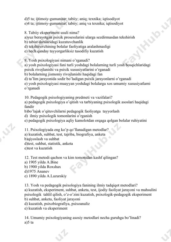 sodiyot 8. tabiiy eksperiment usuli nima? a)yuz berayotgan psixik prosesslarini ularga sezdirmasdan tekshirish b) tabiat darslaridagi kuzatuvchanlik d) tekshiruvchining bolalar faoliyatiga aralashmasligi e) hech qanday tayyorgarliksiz tasodifiy kuzatish 9. yosh psixologiyasi nimani o’rganadi? a) yosh psixologiyasi fani turli yoshdagi bolalarning turli yosh bosqichlaridagi psixik rivojlanishi va psixik xususiyatlarini o’rganadi b) bolalarning jismoniy rivojlanishi haqidagi fan d) ta’lim jarayonida sodir bo’ladigan psixik jarayonlarni o’rganadi e) yosh psixologiyasi muayyan yoshdagi bolalarga xos umumiy xususiyatlarni o’rganadi 10. pedagogik psixologiyaning predmeti va vazifalari? a) pedagogik psixologiya o’qitish va tarbiyaning psixologik asoslari haqidagi fandir b)bo’lajak o’qituvchilarni pedagogik faoliyatga tayyorlash d) ilmiy psixologik tomonlarini o’rganish e) pedagogik psixologiya aqliy kamolotdan orqaga qolgan bolalar ruhiyatini 11. psixologiyada eng ko’p qo’llanadigan metodlar? a) kuzatish, suhbat, test, tajriba, biografiya, anketa b)qiyoslash va suhbat d)test, suhbat, statistik, anketa e)test va kuzatish 12. test metodi qachon va kim tomonidan kashf qilingan? a) 1905 yilda a.bine b) 1900 yilda roxshax d)1975 ananev …