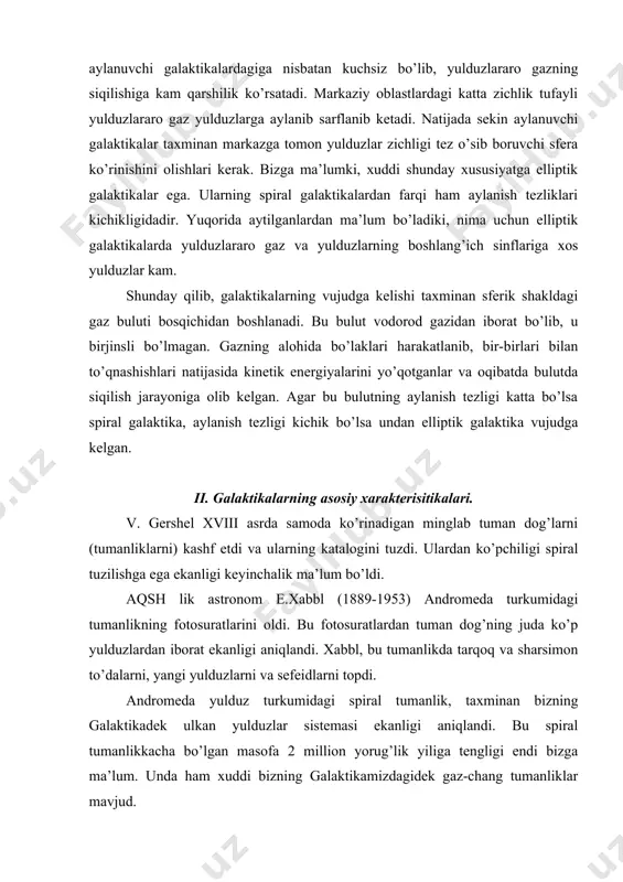 ikalarning asosiy xarakterisitikalari. v. gershel xviii asrda samoda ko’rinadigan minglab tuman dog’larni (tumanliklarni) kashf etdi va ularning katalogini tuzdi. ulardan ko’pchiligi spiral tuzilishga ega ekanligi keyinchalik ma’lum bo’ldi. aqsh lik astronom e.xabbl (1889-1953) andromeda turkumidagi tumanlikning fotosuratlarini oldi. bu fotosuratlardan tuman dog’ning juda ko’p yulduzlardan iborat ekanligi aniqlandi. xabbl, bu tumanlikda tarqoq va sharsimon to’dalarni, yangi yulduzlarni va sefeidlarni topdi. andromeda yulduz turkumidagi spiral tumanlik, taxminan bizning galaktikadek ulkan yulduzlar sistemasi ekanligi aniqlandi. bu spiral tumanlikkacha bo’lgan masofa 2 million yorug’lik yiliga tengligi endi bizga ma’lum. unda ham xuddi bizning galaktikamizdagidek gaz-chang tumanliklar mavjud. astronomlar bizning galaktikadan tashqarida ham ko’plab ulkan yulduz sistemalari mavjudligini aniqladilar va bizning galaktikamizdan farqli ravishda ularga galaktikalarning turdosh nomlarini berdilar. xabbl uzoqlikdagi eng yorug’ yulduzlarning ko’rinma yulduz kattaligiga qarab aniqlangan galaktikalarning spektrlaridagi chiziqlar spektrlarining qizil tomoniga siljishini topdi. bu qizilga siljish galaktikagacha bo’lgan masofaga proporsional ravishda ortadi. dopler effektiga muvofiq, qizilga siljish, manbaning kuzatuvchidan uzoqlashishini …