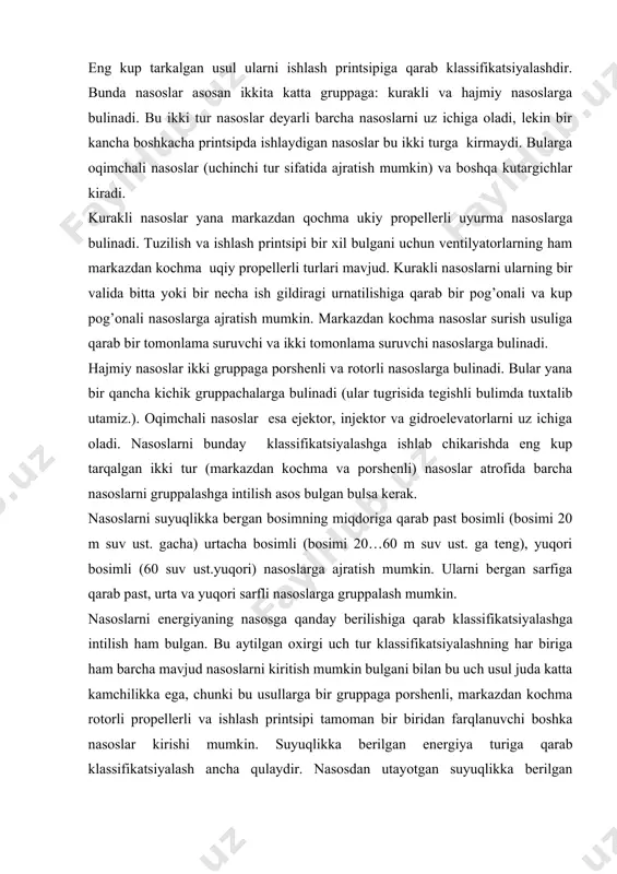 a rotorli propellerli va ishlash printsipi tamoman bir biridan farqlanuvchi boshka nasoslar kirishi mumkin. suyuqlikka berilgan energiya turiga qarab klassifikatsiyalash ancha qulaydir. nasosdan utayotgan suyuqlikka berilgan energimya uch xil bulishi mumkin: holat energiyasi z ; bosim energiyasi faqat holat energiyasini beruvchi mashinalarga suv kutargichlar deyiladi. agar kutarilayotgan suyuqlik faqat suv emas, balki neft turli moylar va boshqa xil suyuqliklar ham bulishi mumkinligini hisobga olsak, bu mashinalarni suyuqlik kutargichlari deyish kerak buladi. bu gruppaga suv kutarish uchun ishlatiladigan barcha kadimgi kurilmalar: charxpalak, chigir arximed vinti va boshqalar kiradi. zamonaviy qurilmalardan bu gruppaga kiradiganlari katoriga kam debitli quduklardan neft chiqaruvchi tortuv kurilmalari chuqur qurilmalardan gaz va havo yordamida suyuqlik (suv neft) kutaruvchi kutargichlar kiradi. ikkinchi guruhga suyuqlikka bosimni orttirish yuli bilan energiya beruvchi nasoslar kiradi. suyuqlikni porshen bosimi (porshenli nasoslar) aylanuvchi jismlar (rotorli nasoslar) siqilgan xavo gaz yoki bug’ (pnevmatik suv kursatgichlar, gemfri nasosi va b). yordamida chiqarish mumkin. bularga suyuqlikka gidravlik …