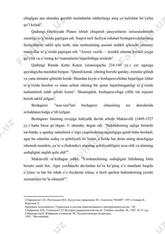 n shaxslarga tavsiya qilinadigan shu kabi maslahatlarni zamonaviy adabiyotlarda ham uchratish mumkin. xususan, s.parkinson, m.rustomdji, k.xovardlar ana shunday maslahatlarni to’plab, ularni ma’lum tamoyillar asosida guruhlashga harakat qilishgan. ular tomonidan ishlab chiqilgan ana shunday guruhli maslahatlar rahbarlarga aniq yo’nalishlar bo’yicha qo’l keladi[footnoteref:4]. [4: паркинсон с.н., рустомджи м.к. искусство управления. м.: агентство "фаир", 1997 и ховард к., коротков э. принципн менеджмента: управление в системе цивилизованного предпринимательства. - м.:] qadimgi gretsiyada platon ishlab chiqarish jarayonlarini ixtisoslashtirish zarurligi to’g’risida gapirgan edi. suqrot turli faoliyat sohalari boshqaruvchilarining faoliyatlarini tahlil qila turib, ular mehnatining asosini tashkil qiluvchi umumiy tamoyillar to’g’risida gapirgan edi: "asosiy vazifa — kerakli odamni kerakli joyga qo’yish va o’zining ko’rsatmalarini bajarilishiga erishish". qadimgi rimda katta katon (eramizgacha 234-149 yy.) yer egasiga quyidagicha maslahat bergan: "qarash kerak, ishning borishi qanday, nimalar qilindi va yana nimalar qilinishi kerak. shundan keyin u boshqaruvchidan bajarilgan ishlar to’g’risida hisobot va nima uchun ishning bir qismi bajarilmaganligi to’g’risida tushuntirish …