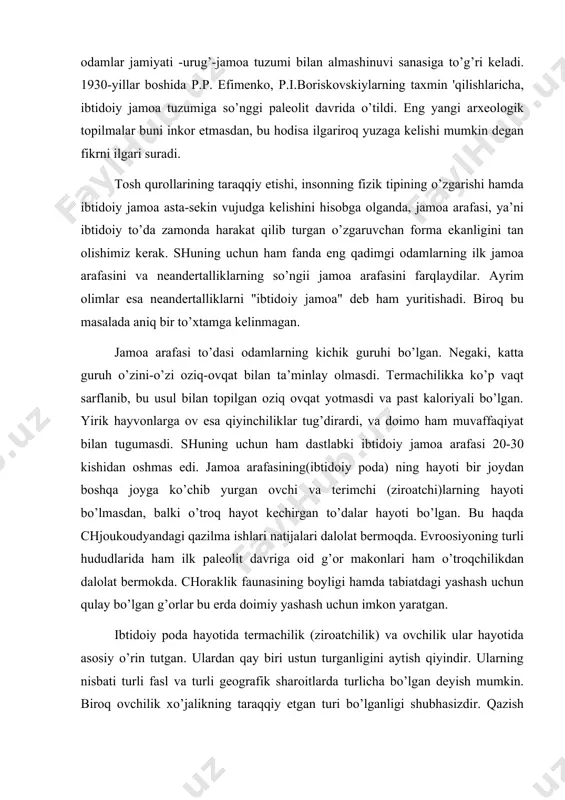 ’troqchilikdan dalolat bermokda. choraklik faunasining boyligi hamda tabiatdagi yashash uchun qulay bo’lgan g’orlar bu erda doimiy yashash uchun imkon yaratgan. ibtidoiy poda hayotida termachilik (ziroatchilik) va ovchilik ular hayotida asosiy o’rin tutgan. ulardan qay biri ustun turganligini aytish qiyindir. ularning nisbati turli fasl va turli geografik sharoitlarda turlicha bo’lgan deyish mumkin. biroq ovchilik xo’jalikning taraqqiy etgan turi bo’lganligi shubhasizdir. qazish ishlarida ochilgan madaniy qatlamlarda ko’plab yirik va mayda hayvonlarning suyaklari topilgan. inson ajdodlari to’da bo’lib yuradigan mavjudotlar bo’lgan bo’lsa ham, ularning xulqlari nafaqat to’daviy, balki barcha hayvonlardagi kabi egaistik reflekslar bilan ham belgilangan. odam qurol yasashni o’rganganidan so’ng, to’da a’zolarining o’zaro urushlari ko’payib ketdi. bular yakka janjallar bo’lib, ommaviy tus olmagan. chunki ular ommaviy tus olganda, ibtidoiy to’da bugungi sotsial tashkilot haligacha tarakkiy etmasdi. ibtidoiy to’dadagi egaistik formalar xulqning jamoa formalari bilan almashingan. shuning uchun ham ibtidoiy to’da urug’chilik jamoaga o’sib o’tgan. xulosa qilib shuni aytish kerakki, ibtidoiy jamoa tuzumi …
