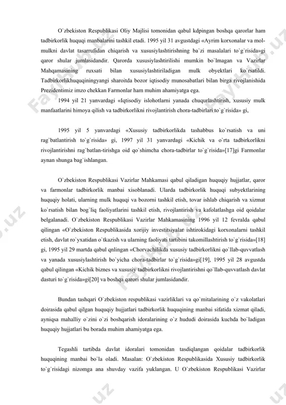 nghuquklari himoya qilinadi. ayrim hollarda tadbirkor ham iste`molchi bo`lib huquqiy munosabatlarda qatnasha oladi. o`zbekiston respublikasi oliy majlisi tomonidan qabul kdpingan boshqa qarorlar ham tadbirkorlik huquqi manbalarini tashkil etadi. 1995 yil 31 avgustdagi «ayrim korxonalar va mol-mulkni davlat tasarrufidan chiqarish va xususiylashtirishning ba`zi masalalari to`g`risida»gi qaror shular jumlasidandir. qarorda xususiylashtirilishi mumkin bo`lmagan va vazirlar mahqamasining ruxsati bilan xususiylashtiriladigan mulk obyektlari ko`rsatildi. tadbirkorlikhuquqiningyangi sharoitda bozor iqtisodiy munosabatlari bilan birga rivojlanishida prezidentimiz imzo chekkan farmonlar ham muhim ahamiyatga ega. 1994 yil 21 yanvardagi «iqtisodiy islohotlarni yanada chuqurlashtirish, xususiy mulk manfaatlarini himoya qilish va tadbirkorlikni rivojlantirish chora-tadbirlari to`g`risida» gi, 1995 yil 5 yanvardagi «xususiy tadbirkorlikda tashabbus ko`rsatish va uni rag`batlantirish to`g`risida» gi, 1997 yil 31 yanvardagi «kichik va o`rta tadbirkorlikni rivojlantirishni rag`batlan-tirishga oid qo`shimcha chora-tadbirlar to`g`risida»[17]gi farmonlar aynan shunga bag`ishlangan. o`zbekiston respublikasi vazirlar mahkamasi qabul qiladigan huquqiy hujjatlar, qaror va farmonlar tadbirkorlik manbai xisoblanadi. ularda tadbirkorlik huquqi subyektlarining huquqiy holati, ularning mulk huquqi va …