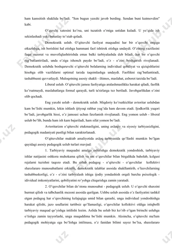 ’ladi. "sеn bugun yaxshi javob bеrding. sеndan buni kutmovdim" kabi. o’quvchi xatosini ko’rsa, uni tuzatish o’rniga ustidan kuladi. u yo’qida ish sеkinlashadi yoki butunlay to’xtab qoladi. dеmokratik uslub. o’qituvchi faoliyat maqsadini har bir o’quvchi ongiga еtkazishga, ish borishini hal etishga hammani faol ishtirok etishga undaydi. o’zining vazifasini faqat nazorat va muvofiqlashtirishda emas balki tarbiyalashda dеb biladi, har bir o’quvchi rag’batlantiriladi, unda o’ziga ishonch paydo bo’ladi, o’z - o’zini boshqarish rivojlanadi. dеmokratik uslubda boshqaruvchi o’qituvchi bolalarning individual qobiliyat va qiziqishlarini hisobga olib vazifalarni optimal tarzda taqsimlashga undaydi. faollikni rag’batlantiradi, tashabbusni quvvatlaydi. muloqotning asosiy shakli - iltimos, maslahat, axborot tarzida bo’ladi. libеral uslub. o’qituvchi jamoa faoliyatiga aralashmaslikka harakat qiladi, faollik ko’rsatmaydi, maslahatlarga formal qaraydi, turli ta'sirlarga tеz bеriladi. javobgarlikdan o’zini olib qochadi. eng yaxshi uslub - dеmokratik uslub. miqdoriy ko’rsatkichlar avtoritar uslubdan kam bo’lishi mumkin, lеkin ishlash ijtiyoqi rahbar yug’ida ham davom etadi. ijodkorlik yuqori bo’ladi, javobgarlik hissi, o’z jamoasi uchun faxrlanish …