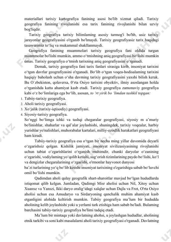miyatning turli davrlarida rivojlanish sharoitini o‘rganuvchi aniq geografiyani tashkil etadi. tarixiy geografiya alohida tumanlardagi ishlab chiqarishning turh davrlarda o'sishi haqidagi ma’lumotlami aniqlashtiradi. yoki tarixiy voqea-hodisalaming bo'hb o‘tganjoylarini, geografik shart- sharoitlarini tahlil qiladi. tarixiy geografiya fani muammolarini tarix fani o'rganadi, ammo shu bilan birga uni geografiya fanidan ham ajratib bo'lmaydi, chunki geografiya fanida ochilayotgan yangi ilmiy ma’lumotlar tarixiy geografiya fani uchun muhimdir. tarixiy geografiya fanining materiallari tarixiy kartografiya fanining asosi bo'lib xizmat qiladi. tarixiy geografiya fanining rivojlanishi esa tarix fanining rivojlanishi bilan uzviy bog'liqdir. tarixiy geografiya tarixiy bilimlaming asosiy tarmog'i bo'hb, usiz tarixiy jarayonlar geografiyasini o'rganib bo'lmaydi. tarixiy geografiyasiz tarix haqidagi tasawurimiz to‘liq va mukammal shakllanmaydi. geografiya fanining muammolari tarixiy geografiya fani oldida turgan muammolar bo'lishi mumkin, ammo o‘tmishning aniq geografiyasi bo‘lishi mumkin emas. tarixiy geografiya o‘tmish tarixning aniq geografiyasini o‘rganadi. demak, tarixiy geografiya fani tarix fanlari sirasiga kirib, insoniyat tarixini o‘tgan davrlar geografiyasini o'rganadi. bo‘lib o‘tgan voqea-hodisalaming tarixini haqiqiy baholash …