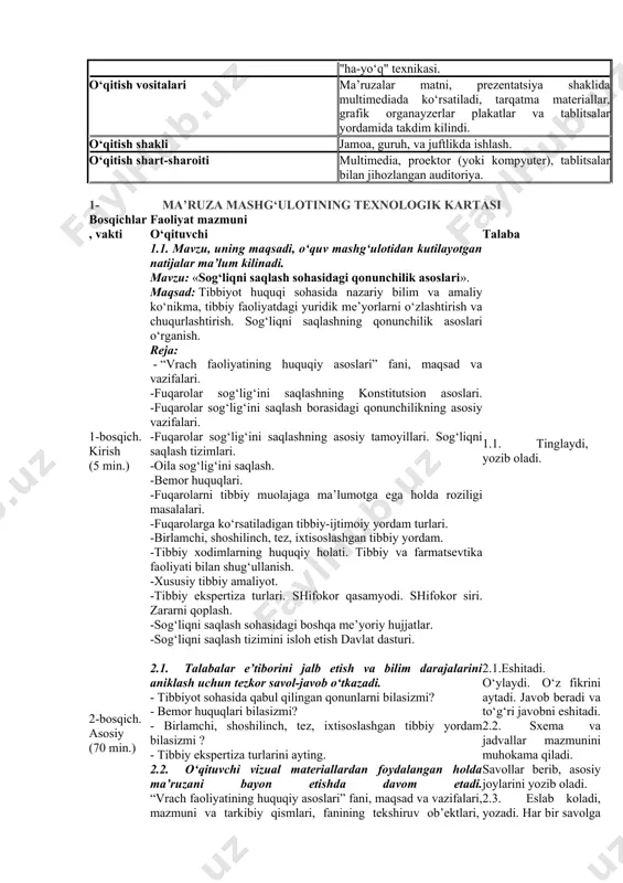 -tibbiy aralashuvga rozilik berish va rad etishga ko‘rsatmalarni o‘rgatish; - sog‘liqni saqlash tizimini isloh qilish davlat dasturi, isloh qilish sabablari va bosqichlarini o‘rgatish. o‘quv faoliyatining natijalari: talaba: -fuqarolarning sog‘ligini saqlashning qonunchilik asoslarini o‘zlashtiradi; - konstitutsiyada belgilangan inson huquq va erkinliklarini nazariy o‘zlashtiradi; -sog‘liqni saqlash sohasida qabul qilingan qonunlarni o‘rganadi; -sud ekspertizasi to‘g‘risidagi qonun tarkibi va mazmunini o‘rganadi; - «fuqarolar sog‘ligini saqlash to‘g‘risida»gi qonunning tarkibini o‘rganadi; -«fuqarolar sog‘ligini saqlash to‘g‘risida»gi vazifasi, prinsiplariga tavsif beradi; -o‘zr sog‘liqni saqlash tizimini izohlaydi; -nogironlar, voyaga etmaganlar, bemorlar, pensionerlar, harbiylarning tibbiyot sohasida huquqlarini o‘zlashtiradi; -tibbiy aralashuvga rozilik berish va rad etishga ko‘rsatmalarni bilib oladi; -tibbiy yordam turlariga tavsif beradi. - sog‘liqni saqlash tizimini isloh qilish davlat dasturi, isloh qilish sabablari va bosqichlarini o‘rgatish o‘qitish uslubi va texnikasi vizual ma’ruza, blits - so‘rov, bayon qilish, klaster, "ha-yo‘q" texnikasi. o‘qitish vositalari ma’ruzalar matni, prezentatsiya shaklida multimediada ko‘rsatiladi, tarqatma materiallar, grafik organayzerlar plakatlar va tablitsalar yordamida takdim kilindi. o‘qitish …