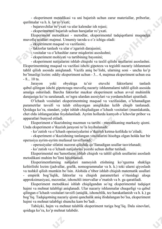 va eksperiment o’tkazshi vositalarini tanlash; - eksperimentni o’tkazish; -eksperiment natijasida olingan ma’lumotlarni ishlab chiqishi va tahlil qilishi. eksperiment reja-programmasini ishlab chiqish. eksperiment reja-programmasi-ekperimental tadqiqotlarning metodologik asosi. reja-programma quyidagilarni o’z ichiga oladi: - tadqiqot mavzulari ro’yxati va ishchi gipoteza mazmuni; - eksperiment metodikasi va uni bajarish uchun zarur materiallar, priborlar, qurilmalar va h. k. lar ro’yxati; - bajaruvchilar ro’yxati va ular kalendar ish rejasi; - eksperimentni bajarish uchun harajatlar ro’yxati. eksperiment metodikasi - metodlar, eksperimental tadqiqotlarni maqsadga muvofiq usullari majmui. umumiy tarzda u o’z ichiga oladi: - eksperiment maqsad va vazifasini; - faktorlar tanlash va ular o’zgarish darajasini; - vositalar va o’lchashlar zarur miqdorini asoslashni; - eksperiment mohiyati va tartibining bayonini; - eksperiment natijalarini ishlab chiqishi va taxlil qilishi usullarini asoslashni. eksperimentning maqsad va vazifasi ishchi gipoteza va tegishli nazariy ishlanmani tahlil qilish asosida aniqlanadi. vazifa aniq bo’lishi, ularning soni - uncha ko’p bo’lmasligi lozim: oddiy eksperiment uchun - 3... 4, …