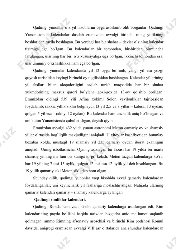 angan edi. rim kalendarining paydo bо`lishi haqida tarixdan bizgacha aniq ma`lumot saqlanib qolmagan, ammo rimning afsonaviy asoschisi va birinchi rim podshosi romul davrida, aniqrogi eramizdan avvalgi viii asr о`rtalarida ana shunday kalendardan keng foydalanishgan. bu kalendarga binoan ularning tabiiy yili turli mavsumlarga bо`lingan bо`lib, ular dehqonchilik ishlariga asoslangan edi. yil 10 oy va 304 kundan iborat bо`lgan. yil oylarining soni turli lotin qabilalarida turlicha mikdorda edi. bu haqda senzorin yozib qoldirgan. bu oylar avvaliga xech qanday nomga ham ega emas edi: ular tartib soni bilan atalardi. yangi yil odatda baxor boshlanadigan oyning birinchi kunidan boshlanar edi. eramizdan avvalgi viii asr oxirlariga kelib rimliklar kalendarining ayrim oylari о`z nomiga ega bо`la boshlaydi. masalan yilning birinchi oyi urush xudosi, dehqonchilik va chorvachilik xomiysi mars sharafiga martius deb atalgan. qadimgi rimda qishloq xо`jalik ishlari odatda ana shu oydan boshlanardi. yilning ikkinchi oyi esa aprelis deb nomlangan (aprelis – lotincha bо`lib, “ochilish” demakdir). shu …