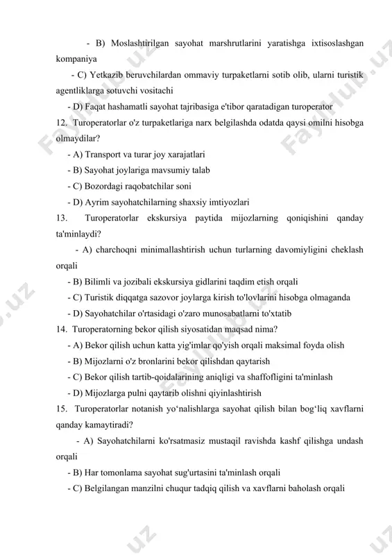 lar qo'yish orqali maksimal foyda olish - b) mijozlarni o'z bronlarini bekor qilishdan qaytarish - c) bekor qilish tartib-qoidalarining aniqligi va shaffofligini ta'minlash - d) mijozlarga pulni qaytarib olishni qiyinlashtirish 15. turoperatorlar notanish yo‘nalishlarga sayohat qilish bilan bog‘liq xavflarni qanday kamaytiradi? - a) sayohatchilarni ko'rsatmasiz mustaqil ravishda kashf qilishga undash orqali - b) har tomonlama sayohat sug'urtasini ta'minlash orqali - c) belgilangan manzilni chuqur tadqiq qilish va xavflarni baholash orqali - d) potensial xavfga ega bo'lgan yo'nalishlarga turlarni taklif qilishdan bosh tortish orqali 16. qaysi omil odatda turoperatorning marketing strategiyasiga kiritilmaydi? - a) ijtimoiy tarmoqlardagi reklama - b) mahalliy korxonalar bilan hamkorlik - c) birinchi marta mijozlarga chegirmalar taklif qilish - d) onlayn sharhlar va mijozlarning fikr-mulohazalariga e'tibor bermaslik 17. turoperatorlar yo'l-yo'riqli ekskursiyalar vaqtida sayohatchilar xavfsizligini qanday ta'minlaydi? - a) tezlik va samaradorlikni xavfsizlik protokollaridan ustun qo'yish orqali - b) ekskursiya gidlari va xodimlarini etarli darajada o'qitish orqali - c) …